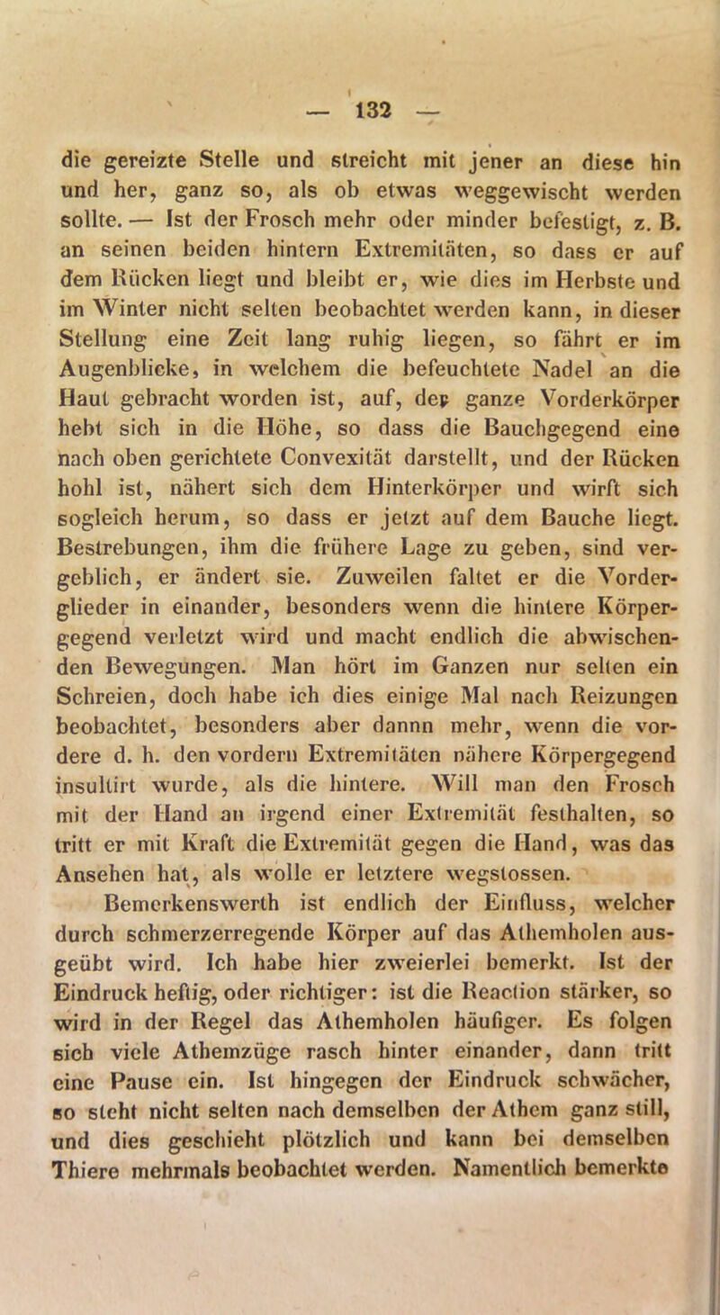 die gereizte Stelle und streicht mit jener an diese hin und her, ganz so, als ob etwas weggewischt werden sollte. — Ist der Frosch mehr oder minder befestigt, z. B. an seinen beiden hintern Extremitäten, so dass er auf dem Rücken liegt und bleibt er, wie dies im Herbste und im Winter nicht selten beobachtet werden kann, in dieser Stellung eine Zeit lang ruhig liegen, so fahrt er im Augenblicke, in welchem die befeuchtete Nadel an die Haut gebracht worden ist, auf, dej? ganze Vorderkörper hebt sich in die Höhe, so dass die Bauchgegend eine nach oben gerichtete Convexität darstellt, und der Rücken hohl ist, nähert sich dem Hinterkörper und wirft sich sogleich herum, so dass er jetzt auf dem Bauche liegt. Bestrebungen, ihm die frühere Lage zu geben, sind ver- geblich, er ändert sie. Zuweilen faltet er die Vorder- glieder in einander, besonders wenn die hintere Körper- gegend verletzt wird und macht endlich die abwischen- den Bewegungen. Man hört im Ganzen nur selten ein Schreien, doch habe ich dies einige Mal nach Reizungen beobachtet, besonders aber dannn mehr, wenn die vor- dere d. h. den vordem Extremitäten nähere Körpergegend insultirt wurde, als die hintere. Will man den Frosch mit der Hand an irgend einer Extremität festhalten, so tritt er mit Kraft die Extremität gegen die Hand, was das Ansehen hat, als wolle er letztere wegstossen. Bemerkenswerth ist endlich der Einfluss, welcher durch schmerzerregende Körper auf das Athemholen aus- geübt wird. Ich habe hier zweierlei bemerkt. Ist der Eindruck heftig, oder richtiger: ist die Reacfion stärker, so wird in der Regel das Athemholen häufiger. Es folgen sich viele Athemzüge rasch hinter einander, darin tritt eine Pause ein. Ist hingegen der Eindruck schwächer, so steht nicht selten nach demselben der Athcm ganz still, und dies geschieht plötzlich und kann bei demselben Thiere mehrmals beobachtet werden. Namentlich bemerkte