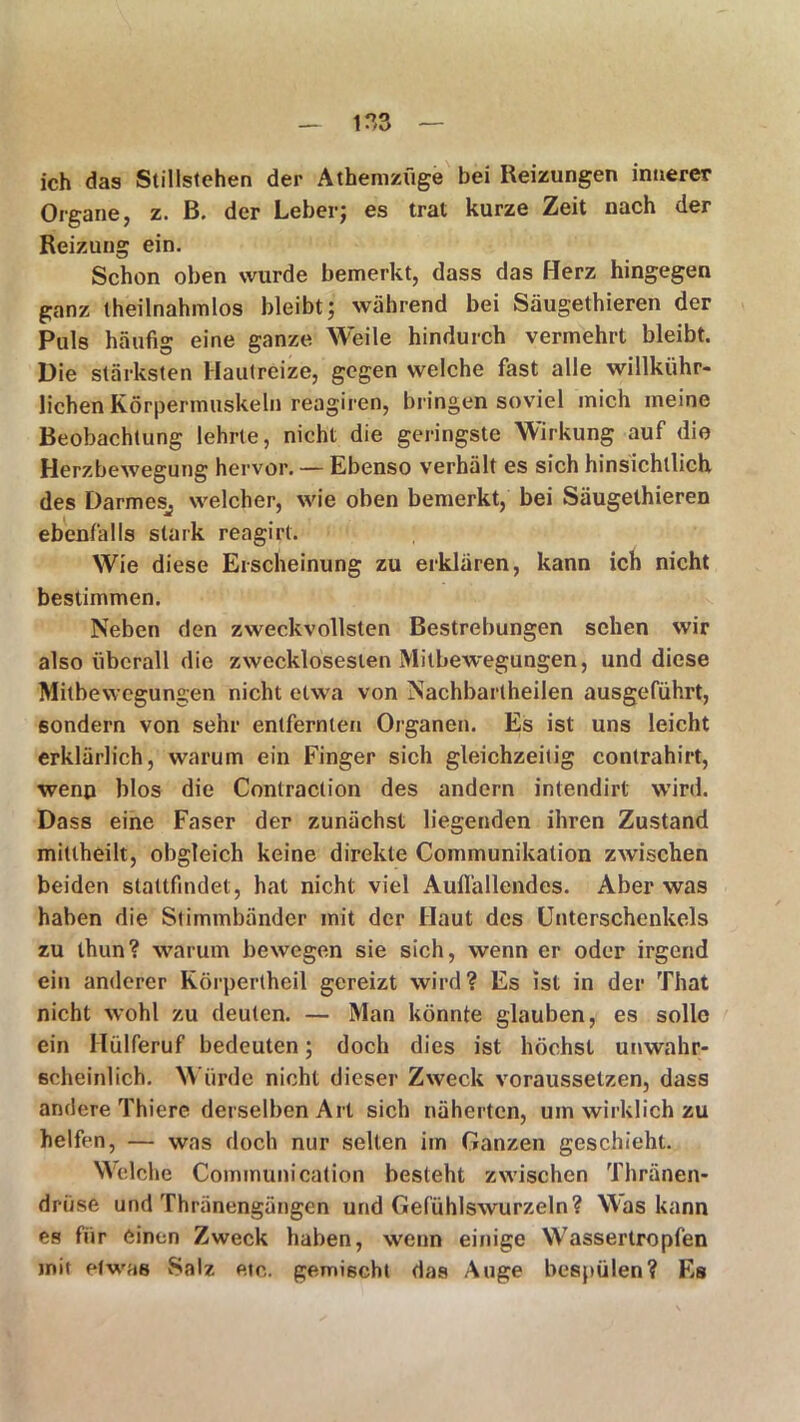 ich das Stillstehen der Athemzüge bei Reizungen innerer Organe, z. B. der Leber; es trat kurze Zeit nach der Reizung ein. Schon oben wurde bemerkt, dass das Herz hingegen ganz theilnahmlos bleibt; während bei Säugethieren der Puls häufig eine ganze Weile hindurch vermehrt bleibt. Die stärksten Hautreize, gegen welche fast alle willkühr- lichen Körpermuskeln reagiren, bringen soviel mich meine Beobachtung lehrte, nicht die geringste Wirkung auf die Herzbewegung hervor. — Ebenso verhält es sich hinsichtlich des Darmes^ welcher, wie oben bemerkt, bei Säugethieren ebenfalls stark reagirt. Wie diese Erscheinung zu erklären, kann ich nicht bestimmen. Neben den zweckvollsten Bestrebungen sehen wir also überall die zwecklosesten Mitbewegungen, und diese Mitbewegungen nicht etwa von Nachbartheilen ausgeführt, sondern von sehr entfernten Organen. Es ist uns leicht erklärlich, warum ein Finger sich gleichzeitig contrahirt, wenn blos die Contraclion des andern intendirt wird. Dass eine Faser der zunächst liegenden ihren Zustand mittheilt, obgleich keine direkte Communikation zwischen beiden stattfindet, hat nicht viel Auffallendes. Aber was haben die Stimmbänder mit der Haut des Unterschenkels zu thun? warum bewegen sie sich, wenn er oder irgend ein anderer Körperlheil gereizt wird? Es ist in der That nicht wohl zu deuten. — Man könnte glauben, es solle ein Hülferuf bedeuten; doch dies ist höchst unwahr- scheinlich. Würde nicht dieser Zweck voraussetzen, dass andere Thiere derselben Art sich näherten, um wirklich zu helfen, — was doch nur selten im Ganzen geschieht. Welche Communi cation besteht zwischen Thränen- drüse und Thränengängen und Gefühlswurzeln? Was kann es für einen Zweck haben, wenn einige Wassertropfen mit etwas Salz etc. gemischt das Auge bespülen? Es