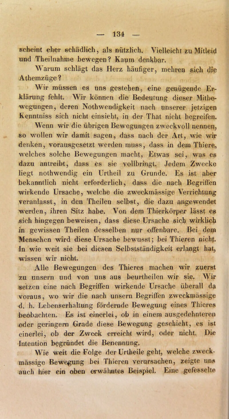 scheint eher schädlich, als nützlich. Vielleicht zu Mitleid und Theilnahme bewegen? Kaum denkbar. Warum schlägt das Herz häufiger, mehren sich die Athemzüge ? Wir müssen es uns gestehen, eine genügende Er- klärung fehlt. Wir können die Bedeutung dieser Mitbe- wegungen, deren Nothwendigkeit nach unserer jetzigen Kenntniss sich nicht einsieht, in der That nicht begreifen. Wenn wir die übrigen Bewegungen zweckvoll nennen, so wollen wir damit sagen, dass nach der Art, wie wir denken, vorausgesetzt werden muss, dass in dem Thiere, welches solche Bewegungen macht, Etwas sei, was es dazu antreibt, dass es sie vollbringt. Jedem Zwecke liegt nothwendig ein Uriheil zu Grunde. Es ist aber bekanntlich nicht erforderlich, dass die nach Begriffen wirkende Ursache, welche die zweckmässige Verrichtung veranlasst, in den Theilen selbst, die dazu angewendet werden, ihren Sitz habe. Von dem Thierkörper lässt es sich hingegen beweisen, dass diese Ursache sich wirklich in gewissen Theilen desselben nur offenbare. Bei dem Menschen wird diese Ursache bewusst; bei Thieren nicht. In wie weit sie bei diesen Selbstständigkeit erlangt hat, wissen wir nicht. Alle Bewegungen des Thieres machen wir zuerst zu unsern und von uns aus beurtheilen wir sie. Wir setzen eine nach Begriffen wirkende Ursache überall da voraus, wo wir die nach unsern Begriffen zweckmässige d. h. Lebenserhaltung fördernde Bewegung eines Thieres beobachten. Es ist einerlei, ob in einem ausgedehnteren oder geringem Grade diese Bewegung geschieht, es ist einerlei, ob der Zweck erreicht wird, oder nicht. Die Intention begründet die Benennung, Wie weit die Folge der Urtheile geht, welche zweck mässige Bewegung bei Thieren verursachen, zeigte uns auch hier ein oben erwähntes Beispiel. Eine gefesselte