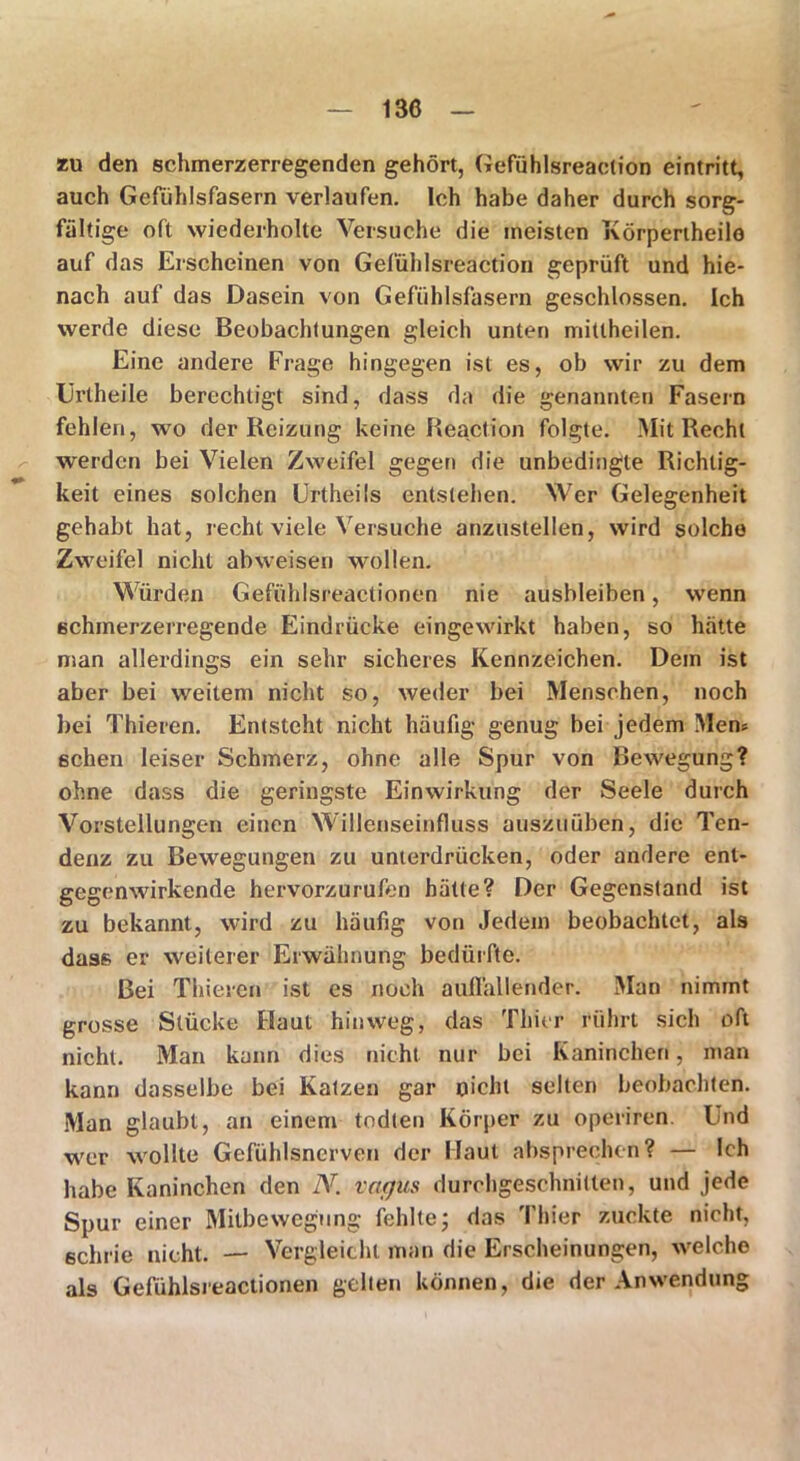 zu den schmerzerregenden gehört, Gefühlsreaction eintritt, auch Gefühlsfasern verlaufen. Ich habe daher durch sorg- fältige oft wiederholte Versuche die meisten Körpertheilo auf das Erscheinen von Gefühlsreaction geprüft und hie- nach auf das Dasein von Gefühlsfasern geschlossen. Ich werde diese Beobachtungen gleich unten mitlheilen. Eine andere Frage hingegen ist es, ob wir zu dem Urtheile berechtigt sind, dass da die genannten Fasern fehlen, wo der Reizung keine Reaction folgte. Mit Recht werden bei Vielen Zweifel gegen die unbedingte Richtig- keit eines solchen Urtheils entstehen. Wer Gelegenheit gehabt hat, recht viele Versuche anzustellen, wird solche Zweifel nicht abweisen wollen. Würden Gefühlsreactionen nie ausbleiben, wenn schmerzerregende Eindrücke eingewirkt haben, so hätte man allerdings ein sehr sicheres Kennzeichen. Dem ist aber bei weitem nicht so, weder bei Menschen, noch bei Thieren. Entsteht nicht häufig genug bei jedem Men* sehen leiser Schmerz, ohne alle Spur von Bewegung? ohne dass die geringste Einwirkung der Seele durch Vorstellungen einen Willenseinfluss auszuüben, die Ten- denz zu Bewegungen zu unterdrücken, oder andere ent- gegenwirkende hervorzurufen hätte? Der Gegenstand ist zu bekannt, wird zu häufig von Jedem beobachtet, als dass er weiterer Erwähnung bedürfte. Bei Thieren ist es noch auflallender. Man nimmt grosse Stücke Flaut hinweg, das Thier rührt sich oft nicht. Man kann dies nicht nur bei Kaninchen, man kann dasselbe bei Katzen gar nicht selten beobachten. Man glaubt, an einem todten Körper zu operiren. Find wer wollte Gefühlsnerven der Flaut absprechen? — Ich habe Kaninchen den N. vaejus durchgeschnitten, und jede Spur einer Mitbewegung fehlte; das Thier zuckte nicht, schrie nicht. — Vergleicht man die Erscheinungen, welche als Gefühlsreactionen gelten können, die der Anwendung