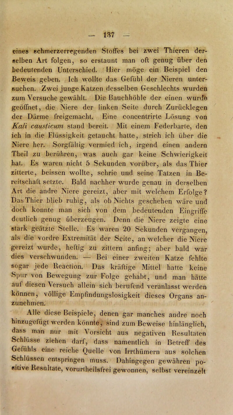 eines schmerzerregenden Stoffes bei zwei Thieren der- selben Art folgen, so erstaunt man oft genug über den bedeutenden Unterschied. Hier möge ein Beispiel den Beweis geben. Ich wollte das Gefühl der Nieren unter- suchen. Zwei junge Katzen desselben Geschlechts wurden zum Versuche gewählt. Die Bauchhöhle der einen wuriTe geöffnet, die Niere der linken Seite durch Zurücklegen der Därme freigemacht. Eine concentrirle Lösung von Kali causticum stand bereit. Mit einem Federbarte, den ich in die Flüssigkeit getaucht hatte, strich ich über die Niere her. Sorgfältig vermied ich, irgend einen andern Theil zu berühren, was auch gar keine Schwierigkeit hat. Es waren nicht 5 Sekunden vorüber, als das Thier zitterte, beissen wollte, schrie und seine Tatzen in Be- reitschaft setzte. Bald nachher wurde genau in derselben Art die andre Niere gereizt, aber mit welchem Erfolge? Das Thier blieb ruhig, als ob Nichts geschehen wäre und doch konnte man sich von dem bedeutenden Eingriffe deutlich genug überzeugen. Denn die Niere zeigte eine stark geätzte Stelle. Es waren 20 Sekunden vergangen, als die vordre Extremität der Seite, an welcher die Niere gereizt wurde, heftig zu zittern anfing; aber bald war dies verschwunden. — Bei einer zweiten Katze fehlte sogar jede Reaction. Das kräftige Mittel hatte keine Spur von Bewegung zur Folge gehabt, und man hätte aul diesen Versuch allein sich berufend veranlasst werden können, völlige Empfindungslosigkeit dieses Organs an- zunehmen. Alle diese Beispiele, denen gar manches andre noch hinzugefügt werden könnte, sind zum Beweise hinlänglich, dass man nur mit Vorsicht aus negativen Resultaten Schlüsse ziehen darf, dass namentlich in Betreff des Gefühls eine reiche Quelle von Irrthümern aus solchen Schlüssen entspringen muss. Dahingegen gewähren po- sitive Resultate, vorurtheilsfrei gewonnen, selbst vereinzelt