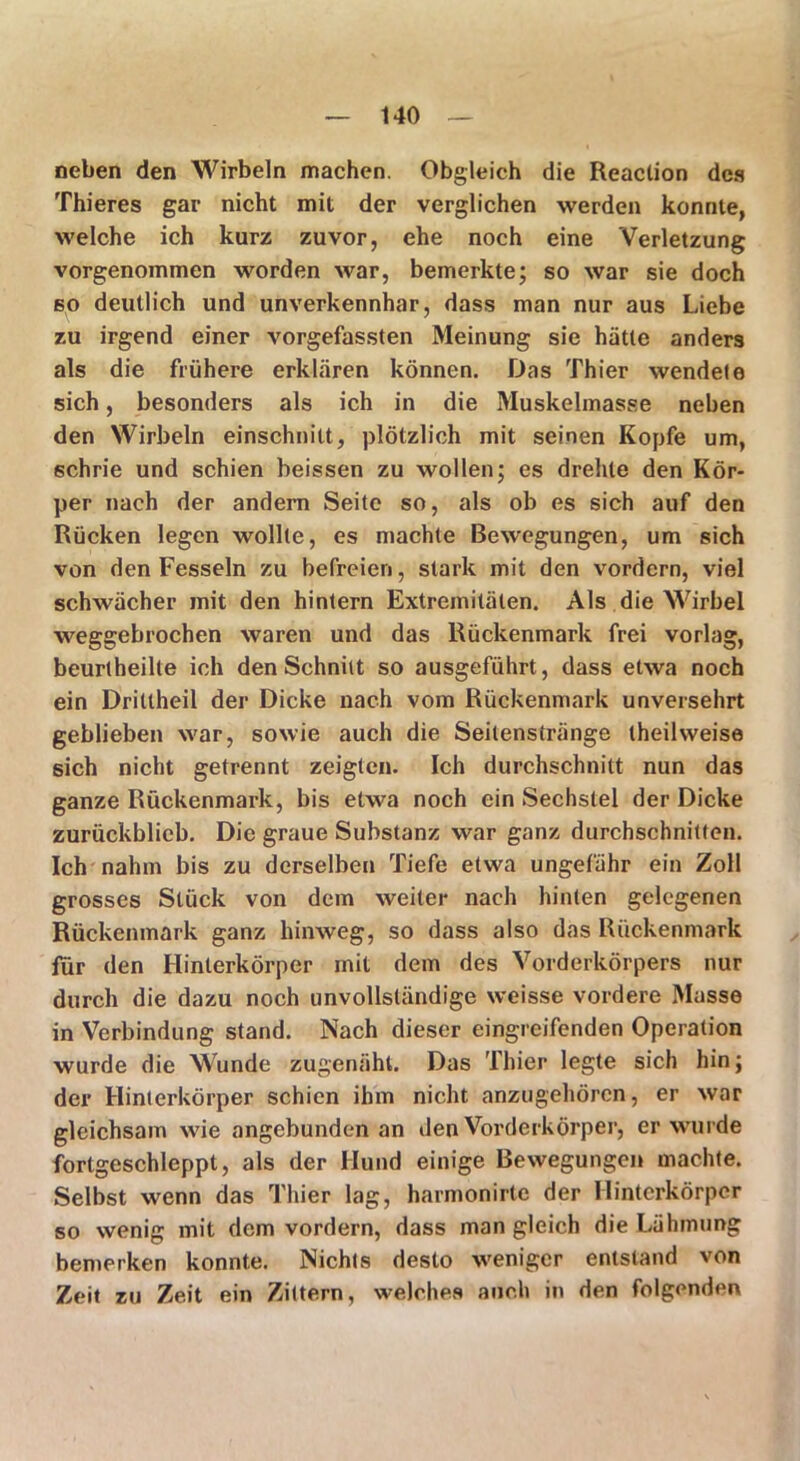 neben den Wirbeln machen. Obgleich die Reaction des Thieres gar nicht mit der verglichen werden konnte, welche ich kurz zuvor, ehe noch eine Verletzung vorgenommen worden war, bemerkte; so war sie doch so deutlich und unverkennhar, dass man nur aus Liebe zu irgend einer vorgefassten Meinung sie hätte anders als die frühere erklären können. Das Thier wendete sich, besonders als ich in die Muskelmasse neben den Wirbeln einschnitt, plötzlich mit seinen Kopfe um, schrie und schien heissen zu wollen; es drehte den Kör- per nach der andern Seite so, als ob es sich auf den Rücken legen wollte, es machte Bewegungen, um sich von den Fesseln zu befreien, stark mit den vordem, viel schwächer mit den hintern Extremitäten. Als die Wirbel weggebrochen waren und das Rückenmark frei vorlag, beurlheilte ich den Schnitt so ausgeführt, dass etwa noch ein Dritlheil der Dicke nach vom Rückenmark unversehrt geblieben war, sowie auch die Seitenstränge theilweise sich nicht getrennt zeigten. Ich durchschnitt nun das ganze Rückenmark, bis etwa noch ein Sechstel der Dicke zurückblicb. Die graue Substanz war ganz durchschnitten. Ich nahm bis zu derselben Tiefe etwa ungefähr ein Zoll grosses Stück von dem weiter nach hinten gelegenen Rückenmark ganz hinweg, so dass also das Rückenmark für den Hinterkörper mit dem des Vorderkörpers nur durch die dazu noch unvollständige weisse vordere Masse in Verbindung stand. Nach dieser eingreifenden Operation wurde die Wunde zugenäht. Das Thier legte sich hin; der Hinterkörper schien ihm nicht anzugehören, er war gleichsam wie angebunden an den Vorderkörper, er wurde fortgeschleppt, als der Hund einige Bewegungen machte. Selbst wenn das Thier lag, harmonirte der Hinterkörper so wenig mit dem vordem, dass man gleich die Lähmung bemerken konnte. Nichts desto weniger entstand von Zeit zu Zeit ein Zittern, welches auch in den folgenden