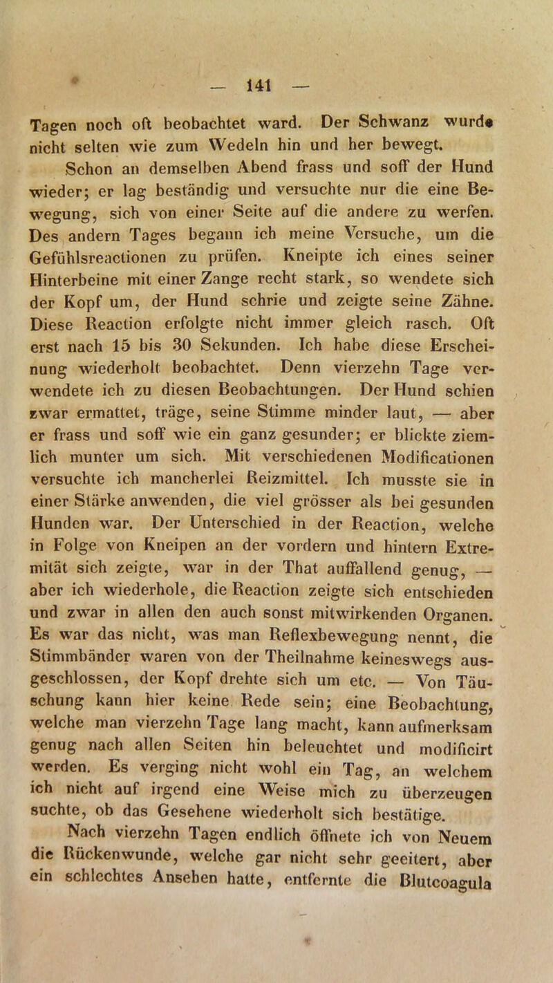 Tagen noch oft beobachtet ward. Der Schwanz wurde nicht selten wie zum Wedeln hin und her bewegt. Schon an demselben Abend frass und soff der Hund wieder; er lag beständig und versuchte nur die eine Be- wegung, sich von einer Seite auf die andere zu werfen. Des andern Tages begann ich meine Versuche, um die Gefühlsreaclionen zu prüfen. Kneipte ich eines seiner Hinterbeine mit einer Zange recht stark, so wendete sich der Kopf um, der Hund schrie und zeigte seine Zähne. Diese Reaction erfolgte nicht immer gleich rasch. Oft erst nach 15 bis 30 Sekunden. Ich habe diese Erschei- nung wiederholt beobachtet. Denn vierzehn Tage ver- wendete ich zu diesen Beobachtungen. Der Hund schien zwar ermattet, träge, seine Stimme minder laut, — aber er frass und soff wie ein ganz gesunder; er blickte ziem- lich munter um sich. Mit verschiedenen Modificationen versuchte ich mancherlei Reizmittel. Ich musste sie in einer Stärke anwenden, die viel grösser als bei gesunden Hunden war. Der Unterschied in der Reaction, welche in Folge von Kneipen an der vordem und hinlern Extre- mität sich zeigte, war in der That auffallend genug, — aber ich wiederhole, die Reaction zeigte sich entschieden und zwar in allen den auch sonst mitwirkenden Organen. Es war das nicht, was man Reflexbewegung nennt, die Stimmbänder waren von der Theilnahme keineswegs aus- geschlossen, der Kopf drehte sich um etc. — Von Täu- schung kann hier keine Rede sein; eine Beobachtung, welche man vierzehn Tage lang macht, kann aufmerksam genug nach allen Seiten hin beleuchtet und modificirt werden. Es verging nicht wohl ein Tag, an welchem ich nicht auf irgend eine Weise mich zu überzeugen suchte, ob das Gesehene wiederholt sich bestätige. Nach vierzehn Tagen endlich öffnete ich von Neuem die Rücken wunde, welche gar nicht sehr geeitert, aber ein schlechtes Ansehen hatte, entfernte die Blutcoagula