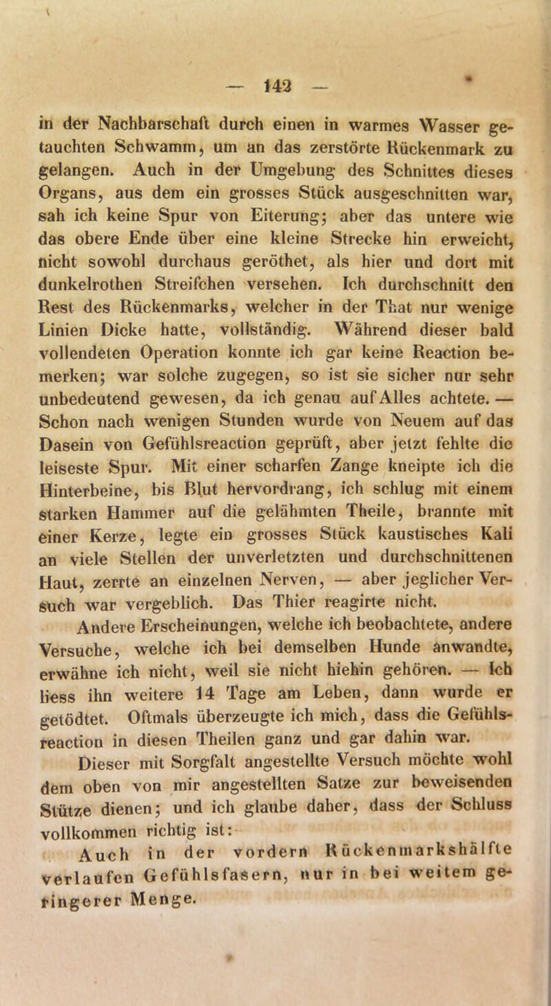 t — 142 - in der Nachbarschaft durch einen in warmes Wasser ge- tauchten Schwamm, um an das zerstörte Kückenmark zu gelangen. Auch in der Umgebung des Schnittes dieses Organs, aus dem ein grosses Stück ausgeschnitten war, sah ich keine Spur von Eiterung; aber das untere wie das obere Ende über eine kleine Strecke hin erweicht, nicht sowohl durchaus geröthet, als hier und dort mit dunkelrothen Streifchen versehen. Ich durchschnitt den Rest des Rückenmarks, welcher in der That nur wenige Linien Dicke hatte, vollständig. Während dieser bald vollendeten Operation konnte ich gar keine Reaction be- merken; war solche zugegen, so ist sie sicher nur sehr unbedeutend gewesen, da ich genau auf Alles achtete.— Schon nach wenigen Stunden wurde von Neuem auf das Dasein von Gefühlsreaction geprüft, aber jetzt fehlte die leiseste Spur. Mit einer scharfen Zange kneipte ich die Hinterbeine, bis Blut hervordrang, ich schlug mit einem Starken Hammer auf die gelähmten Theile, brannte mit einer Kerze, legte ein grosses Stück kaustisches Kali an viele Stellen der unverletzten und durchschnittenen Haut, zerrte an einzelnen Nerven, — aber jeglicher Ver- such war vergeblich. Das Thier reagirte nicht. Andere Erscheinungen, welche ich beobachtete, andere Versuche, welche ich bei demselben Hunde anwandte, erwähne ich nicht, weil sie nicht hiehin gehören. — ich liess ihn weitere 14 Tage am Leben, dann wurde er getödtet. Oftmals überzeugte ich mich, dass die Gefühls- reactiou in diesen Theilen ganz und gar dahin war. Dieser mit Sorgfalt angestellte Versuch möchte wohl dem oben von mir angestellten Satze zur beweisenden Stütze dienen; und ich glaube daher, dass der Schluss vollkommen richtig ist: Auch in der vordem Rückenmarkshälfte verlaufen Gefühlsfasern, nur in bei weitem ge- ringerer Menge.