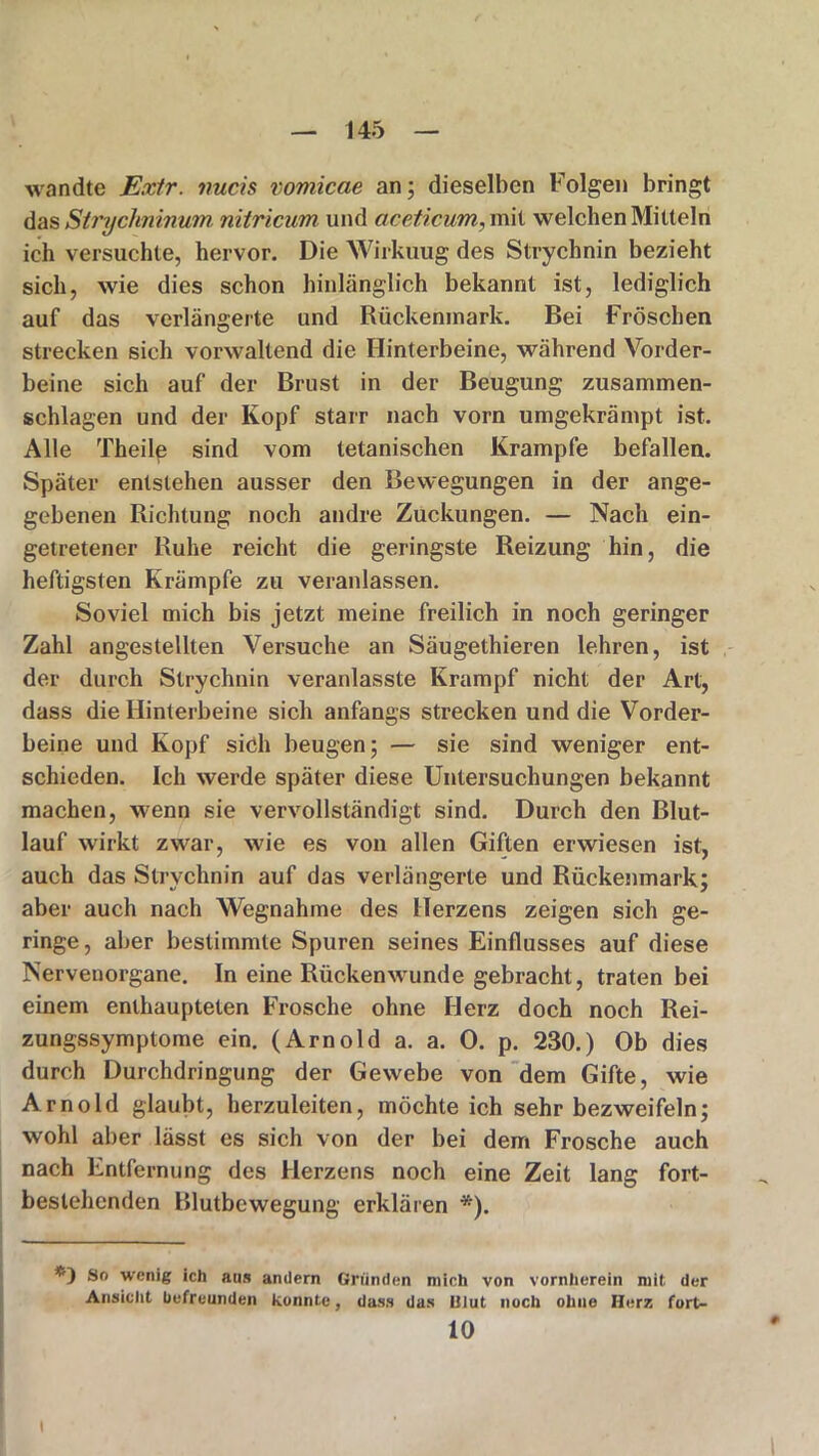 wandte Extr. tmcis vomicae an; dieselben Folgen bringt das Stryclminum nitricum und aceticum, mit welchen Mitteln ich versuchte, hervor. Die Wirkuug des Strychnin bezieht sich, wie dies schon hinlänglich bekannt ist, lediglich auf das verlängerte und Rückenmark. Bei Fröschen strecken sich vorwaltend die Hinterbeine, während Vorder- beine sich auf der Brust in der Beugung zusammen- schlagen und der Kopf starr nach vorn umgekrämpt ist. Alle Theile sind vom tetanischen Krampfe befallen. Später entstehen ausser den Bewegungen in der ange- gebenen Richtung noch andre Zuckungen. — Nach ein- getretener Ruhe reicht die geringste Reizung hin, die heftigsten Krämpfe zu veranlassen. Soviel mich bis jetzt meine freilich in noch geringer Zahl angestellten Versuche an Säugethieren lehren, ist der durch Strychnin veranlasste Krampf nicht der Art, dass die Hinterbeine sich anfangs strecken und die Vorder- beine und Kopf sich beugen; — sie sind weniger ent- schieden. Ich werde später diese Untersuchungen bekannt machen, wenn sie vervollständigt sind. Durch den Blut- lauf wirkt zwar, wie es von allen Giften erwiesen ist, auch das Strychnin auf das verlängerte und Rückenmark; aber auch nach Wegnahme des Herzens zeigen sich ge- ringe, aber bestimmte Spuren seines Einflusses auf diese Nervenorgane. In eine Rückenwunde gebracht, traten bei einem enthaupteten Frosche ohne Herz doch noch Rei- zungssymptome ein. (Arnold a. a. 0. p. 230.) Ob dies durch Durchdringung der Gewebe von dem Gifte, wie Arnold glaubt, herzuleiten, möchte ich sehr bezweifeln; wohl aber lässt es sich von der bei dem Frosche auch nach Entfernung des Herzens noch eine Zeit lang fort- bestehenden Blutbewegung erklären *). So wenig ich aus andern Gründen mich von vornherein mit der Ansicht befreunden konnte, dass das Ulut noch ohne Herz fort- 10