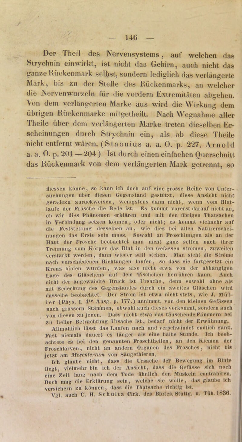Der Theil des Nervensystems, auf welchen das Strychnin einwirkt, ist nicht das Gehirn, auch nicht das ganze Rückenmark selbst, sondern lediglich das verlängerte Mark, bis zu der Stelle des Rückenmarks, an welcher die Nervenwurzeln für die vordem Extremitäten abgeheu. Von dem verlängerten Marke aus wird die Wirkung dem übrigen Rückenmarke mitgelheilt. Nach Wegnahme aller Theile über dem verlängerten Marke treten dieselben Er- scheinungen durch Strychnin ein, als ob diese Theile nicht entfernt wären. (Stannius a. a. 0. p. 227. Arnold a. a. 0. p. 201 —204) Ist durch einen einfachen Querschnitt das Rückenmark von dem verlängerten Mark getrennt, so fliessen könne, so kann ich doch auf eine grosse Reihe von Unter- suchungen über diesen Gegenstand gestützt, diese Ansicht nicht geradezu zurückweisen, wenigstens dann nicht, wenn vom Blut- laufe der Prösclie die Rede ist. Es kommt vorerst darauf nicht an, ob wir dies Phänomen erklären und mit den übrigen Thatsachen in Verbindung setzen können, oder nicht; es kommt vielmehr auf die Feststellung desselben an, wie dies bei allen Naturerschei- nungen das Erste sein muss. Sowohl an Froschlungeu als an der Haut der Frösche beobachtet man nicht ganz selten nach ihrer Trennung vom Körper das Blut in den Gefässen strömen, zuweilen verstärkt werden, dann wieder still stehen. Man sieht die Ströme nach verschiedenen Richtungen laufen, so dass sie fortgesetzt ein Kreuz bilden würden, was also nicht etwa von der abhängigen Lage des Gläschens auf dem Tischchen herrühren kann. Auch nicht der angewandte Druck ist Ursache, denn sowohl ohne als mit Bedeckung des Gegenstandes durch ein zweites Gläschen wird dasselbe beobachtet. Der Strom ist etwa nicht stets, wie J. Mül- ler (Phys. I. 4t0 Ausg. p. 177.J annimmt, von den kleinen Gefässen nach grüssern Stämmen, obwohl auch dieses vorkommt, sondern auch von diesen zu jenen. Dass nicht etwa das täuschende Flimmern bei zu heller Betrachtung Ursache ist, bedarf nicht der Erwähnung. Allmählich lässt das Laufen nach und verschwindet endlich ganz. Fast niemals dauert es länger als eine halbe Stunde. Ich beob- achtete es bei den genannten Froschtheilen, an den Kiemen der Froschlarven, nicht an andern Organen des Frosches, nicht bis jetzt am Mesenterium von Säugethieren. Ich glaube nicht, dass die Ursache der Bewegung im Blute liegt, vielmehr bin ich der Ansicht, dass die Gefässe sich noch eine Zeit lang nach dem Tode ähnlich den Muskeln contrahiren. Doch mag die Erklärung sein, welche sie wolle, das glaube ich versichern zu können, dass die Thatsache richtig ist. Vgl. auch C. H. Schultz Cirk. des Blutes. Stuttg. u. Tfib. 1830.