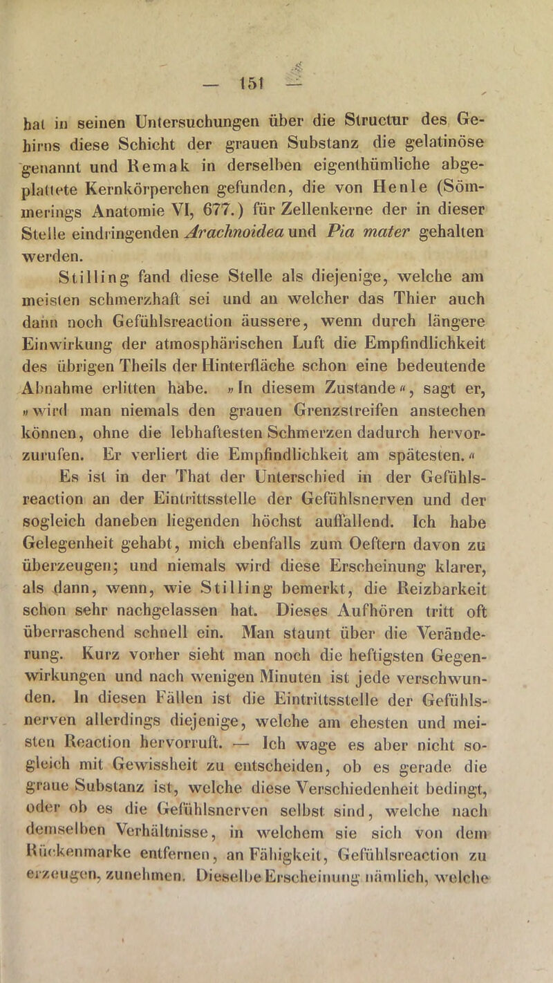 15t hat in seinen Untersuchungen über die Slructur des Ge- hirns diese Schicht der grauen Substanz die gelatinöse genannt und Remak in derselben eigenthümliche abge- plattete Kernkörperchen gefunden, die von Henle (Söm- merings Anatomie VI, 677.) für Zellenkerne der in dieser Stelle eindringenden Arachnoidea und Pia mater gehalten werden. Stilling fand diese Stelle als diejenige, welche am meisten schmerzhaft sei und an welcher das Thier auch dann noch Gefühlsreaction äussere, wenn durch längere Einwirkung der atmosphärischen Luft die Empfindlichkeit des übrigen Theils der Hinterfläche schon eine bedeutende Abnahme erlitten habe. »ln diesem Zustande«, sagt er, i) wird man niemals den grauen Grenzstreifen anstechen können, ohne die lebhaftesten Schmerzen dadurch hervor- zurufen. Er verliert die Empfindlichkeit am spätesten.« Es ist in der That der Unterschied in der Gefühls- reaction an der Eintrittsstelle der Gefühlsnerven und der sogleich daneben liegenden höchst auffallend. Ich habe Gelegenheit gehabt, mich ebenfalls zum Oeftern davon zu überzeugen; und niemals wird diese Erscheinung klarer, als dann, wenn, wie Stilling bemerkt, die Reizbarkeit schon sehr nachgelassen hat. Dieses Aufhören tritt oft überraschend schnell ein. Man staunt über die Verände- rung. Kurz vorher sieht man noch die heftigsten Gegen- wirkungen und nach wenigen Minuten ist jede verschwun- den. In diesen Fällen ist die Eintrittsstelle der Gefühls- nerven allerdings diejenige, welche am ehesten und mei- sten Reaction hervorruft. — Ich wage es aber nicht so- gleich mit Gewissheit zu entscheiden, ob es gerade die graue Substanz ist, welche diese Verschiedenheit bedingt, oder ob es die Gefühlsnerven selbst sind, welche nach demselben Verhältnisse, in welchem sie sich von dem Rückenmarke entfernen, an Fälligkeit, Gefühlsreaction zu erzeugen, zunehmen. Dieselbe Erscheinung nämlich, welche