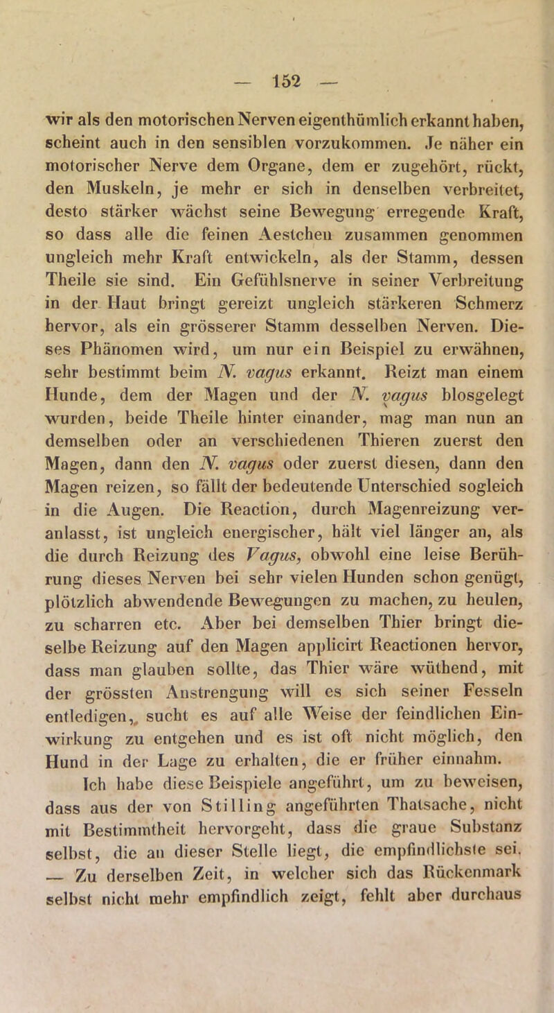 wir als den motorischen Nerven eigentümlich erkannt haben, scheint auch in den sensiblen vorzukommen. Je näher ein motorischer Nerve dem Organe, dem er zugehört, rückt, den Muskeln, je mehr er sich in denselben verbreitet, desto stärker wächst seine Bewegung erregende Kraft, so dass alle die feinen Aestchen zusammen genommen ungleich mehr Kraft entwickeln, als der Stamm, dessen Theile sie sind. Ein Gefühlsnerve in seiner Verbreitung in der Haut bringt gereizt ungleich stärkeren Schmerz hervor, als ein grösserer Stamm desselben Nerven. Die- ses Phänomen wird, um nur ein Beispiel zu erwähnen, sehr bestimmt beim N. vagus erkannt. Reizt man einem Hunde, dem der Magen und der N. vagus blosgelegt wurden, beide Theile hinter einander, mag man nun an demselben oder an verschiedenen Thieren zuerst den Magen, dann den N. vagus oder zuerst diesen, dann den Magen reizen, so fällt der bedeutende Unterschied sogleich in die Augen. Die Reaclion, durch Magenreizung ver- anlasst, ist ungleich energischer, hält viel länger an, als die durch Reizung des Vagus, obwohl eine leise Berüh- rung dieses Nerven bei sehr vielen Hunden schon genügt, plötzlich abwendende Bewegungen zu machen, zu heulen, zu scharren etc. Aber bei demselben Thier bringt die- selbe Reizung auf den Magen applicirt Reactionen hervor, dass man glauben sollte, das Thier wäre wüthend, mit der grössten Anstrengung will es sich seiner Fesseln entledigen,, sucht es auf alle Weise der feindlichen Ein- wirkung zu entgehen und es ist oft nicht möglich, den Hund in der Lage zu erhalten, die er früher einnahm. Ich habe diese Beispiele angeführt, um zu beweisen, dass aus der von Stilling angeführten Thalsache, nicht mit Bestimmtheit hervorgeht, dass die graue Substanz selbst, die an dieser Stelle liegt, die empfindlichsie sei. Zu derselben Zeit, in welcher sich das Rückenmark selbst nicht mehr empfindlich zeigt, fehlt aber durchaus
