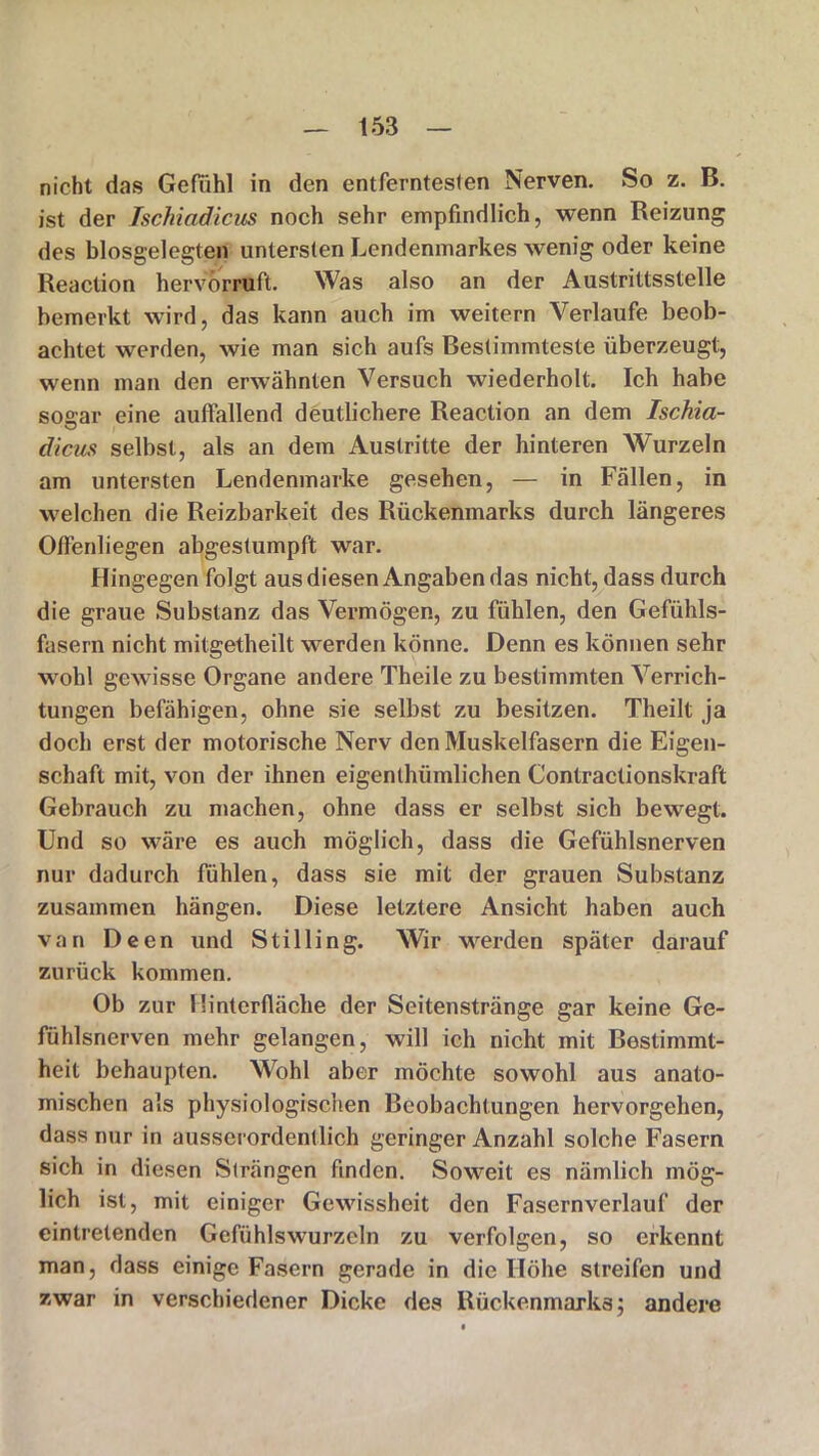 nicht das Gefühl in den entferntesten Nerven. So z. B. ist der Ischiadicus noch sehr empfindlich, wenn Reizung des blosgelegten untersten Lendenmarkes wenig oder keine Reaction hervörruft. Was also an der Austrittsstelle bemerkt wird, das kann auch im weitern Verlaufe beob- achtet werden, wie man sich aufs Bestimmteste überzeugt, wenn man den erwähnten Versuch wiederholt. Ich habe sogar eine auffallend deutlichere Reaction an dem Ischia- dicus selbst, als an dem Austritte der hinteren Wurzeln am untersten Lendenmarke gesehen, — in Fällen, in welchen die Reizbarkeit des Rückenmarks durch längeres Offenliegen abgestumpft war. Hingegen folgt aus diesen Angaben das nicht, dass durch die graue Substanz das Vermögen, zu fühlen, den Gefühls- fasern nicht mitgetheilt werden könne. Denn es können sehr wohl gewisse Organe andere Theile zu bestimmten Verrich- tungen befähigen, ohne sie selbst zu besitzen. Theilt ja doch erst der motorische Nerv den Muskelfasern die Eigen- schaft mit, von der ihnen eigentlüimlichen Contractionskraft Gebrauch zu machen, ohne dass er selbst sich bewegt. Und so wäre es auch möglich, dass die Gefühlsnerven nur dadurch fühlen, dass sie mit der grauen Substanz zusammen hängen. Diese letztere Ansicht haben auch van Deen und Stilling. Wir werden später darauf zurück kommen. Ob zur Hinterfläche der Seitenstränge gar keine Ge- fühlsnerven mehr gelangen, will ich nicht mit Bestimmt- heit behaupten. Wohl aber möchte sowohl aus anato- mischen als physiologischen Beobachtungen hervorgehen, dass nur in ausserordentlich geringer Anzahl solche Fasern sich in diesen Strängen finden. Soweit es nämlich mög- lich ist, mit einiger Gewissheit den Fasernverlauf der eintretenden Gefühlswurzeln zu verfolgen, so erkennt man, dass einige Fasern gerade in die Höhe streifen und zwar in verschiedener Dicke des Rückenmarks; andere