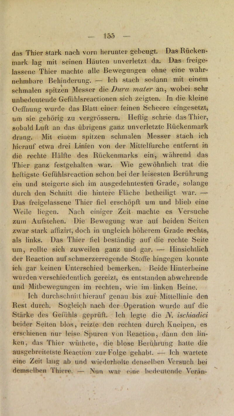 das Thier stark nach vorn herunter gebeugt. Das Rücken- mark lag mit seinen Häuten unverletzt da. Das freige- lassene Thier machte alle Bewegungen ohne eine wahr- nehmbare Behinderung. — Ich stach sodann mit einem schmalen spitzen Messer die Dura mater an, wobei sehr unbedeutende Gefühlsreactionen sich zeigten. In die kleine Oeffnung wurde das Blatt einer feinen Scheere eingesetzt, um sie gehörig zu vergrössern. Heftig schrie das Thier, sobald Luft an das übrigens ganz unverletzte Rückenmark drang. Mit einem spitzen schmalen Messer stach ich hierauf etwa drei Linien von der Mittelfurche entfernt in die rechte Hälfte des Rückenmarks ein, während das Thier ganz festgehalten war. Wie gewöhnlich trat die heftigste Gefühlsreaction schon bei der leisesten Berührung ein und steigerte sich im ausgedehntesten Grade, solange durch den Schnitt die hintere Fläche betheiligt war. — Das freigelassene Thier fiel erschöpft um und blieb eine Weile liegen. Nach einiger Zeit machte es Versuche zum Aufstehen. Die Bewegung war auf beiden Seilen zwar stark affizirt, doch in ungleich höherem Grade rechts, als links. Das Thier fiel beständig auf die rechte Seite um, rollte sich zuweilen ganz und gar. — Hinsichtlich der Reaction auf schmerzerregende Stolle hingegen konnte ich gar keinen Unterschied bemerken. Beide Hinterbeine wurden verschiedentlich gereizt, es entstanden abwehrende und Mitbewegungen im rechten, wie im linken Beine. Ich durchschnilt hierauf genau bis zur Mittellinie den Rest durch. Sogleich nach der Operation wurde auf die Stärke des Gefühls geprüft. Ich legte die N. ischiadici beider Seiten blos, reizte den rechten durch Kneipen, es erschienen nur leise Spuren von Reaction, dann den lin- ken, das Thier wüthete, die blose Berührung hatte die ausgebreitetste Reaction zur Folge gehabt. — Ich wartete eine Zeit lang ab und wiederholte denselben Versuch bei demselben 'filiere. — Nun war eine bedeutende Verän-