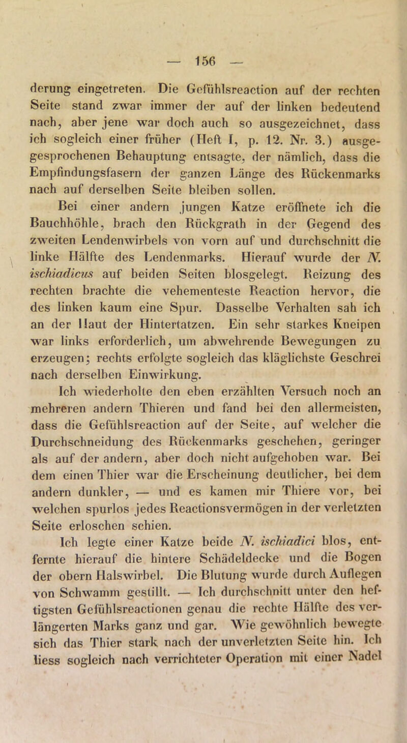 derung eingetreten. Die Gefuhlsreaction auf der rechten Seite stand zwar immer der auf der linken bedeutend nach, aber jene war doch auch so ausgezeichnet, dass ich sogleich einer früher (Heft I, p. 12. Nr. 3.) ausge- gesprochenen Behauptung entsagte, der nämlich, dass die Empfindungsfasern der ganzen Länge des Rückenmarks nach auf derselben Seite bleiben sollen. Bei einer andern jungen Katze eröffnete ich die Bauchhöhle, brach den Rückgrath in der Gegend des zweiten Lendenwirbels von vorn auf und durchschnitt die linke Hälfte des Lendenmarks. Hierauf wurde der N. ischiadicus auf beiden Seiten blosgelegt. Reizung des rechten brachte die vehementeste Reaction hervor, die des linken kaum eine Spur. Dasselbe Verhalten sah ich an der Haut der Hintertatzen. Ein sehr starkes Kneipen war links erforderlich, um abwehrende Bewegungen zu erzeugen; rechts erfolgte sogleich das kläglichste Geschrei nach derselben Einwirkung. Ich wiederholte den eben erzählten Versuch noch an mehreren andern Thieren und fand bei den allermeisten, dass die Gefühlsreaction auf der Seite, auf welcher die Durchschneidung des Rückenmarks geschehen, geringer als auf der andern, aber doch nicht aufgehoben war. Bei dem einen Thier war die Erscheinung deutlicher, bei dem andern dunkler, — und es kamen mir Thiere vor, bei welchen spurlos jedes Reactionsvermögen in der verletzten Seite erloschen schien. Ich legte einer Katze beide N. ischiadici blos, ent- fernte hierauf die hintere Schädeldecke und die Bogen der obern Halswirbel. Die Blutung wurde durch Auflegen von Schwamm gestillt. — Ich durchschnitt unter den hef- tigsten Gefühlsreactionen genau die rechte Hälfte des ver- längerten Marks ganz und gar. Wie gewöhnlich bewegte sich das Thier stark nach der unverletzten Seite hin. Ich liess sogleich nach verrichteter Operation mit einer Nadel