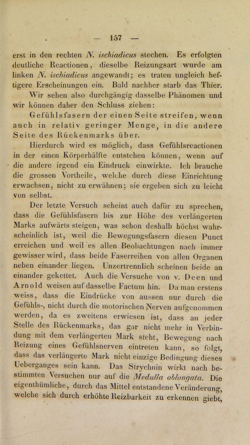 erst in den rechten N. isehiadicus siechen. Es erfolgten deutliche Reactionen, dieselbe Reizungsart wurde am linken N. isehiadicus angewandt; es traten ungleich hef- tigere Erscheinungen ein. Bald nachher starb das Thier. Wir sehen also durchgängig dasselbe Phänomen und wir können daher den Schluss ziehen: Gefühlsfasern der einen Seite streifen, wenn auch in relativ geringer Menge, in die andere Seite des Rückenmarks über. Hierdurch wird es möglich, dass Gefühlsreactionen in der einen Körperhälfte entstehen können, wenn auf die andere irgend ein Eindruck einwirkte. Ich brauche die grossen Vortheile, welche durch diese Einrichtung erwachsen, nicht zu erwähnen; sie ergeben sich zu leicht von selbst. Der letzte Versuch scheint auch dafür zu sprechen, dass die Gefühlsfasern bis zur Höhe des verlängerten Marks aufwärts steigen, was schon deshalb höchst wahr- scheinlich ist, weil die Bewegungsfasern diesen Punct erreichen und weil es allen Beobachtungen nach immer gewisser wird, dass beide Faserreihen von allen Organen neben einander liegen. Unzertrennlich scheinen beide an einander gekettet. Auch die Versuche von v. Deen und Arnold weisen auf dasselbe Factum hin. Da man erstens weiss, dass die Eindrücke von aussen nur durch die Gefühls-, nicht durch die motorischen Nerven aufgenommen werden, da es zweitens erwiesen ist, dass an jeder Stelle des Rückenmarks, das gar nicht mehr in Verbin- dung mit dem verlängerten Mark steht, Bewegung nach Reizung eines Gefühlsnerven eintreten kann, so folgt, dass das verlängerte Mark nicht einzige Bedingung dieses Ueberganges sein kann. Das Strychnin wirkt nach be- stimmten Versuchen nur auf die Medulla oblungata. Die eigenthümliche, durch das Mittel entstandene Veränderung, welche sich durch erhöhte Reizbarkeit zu erkennen giebt,