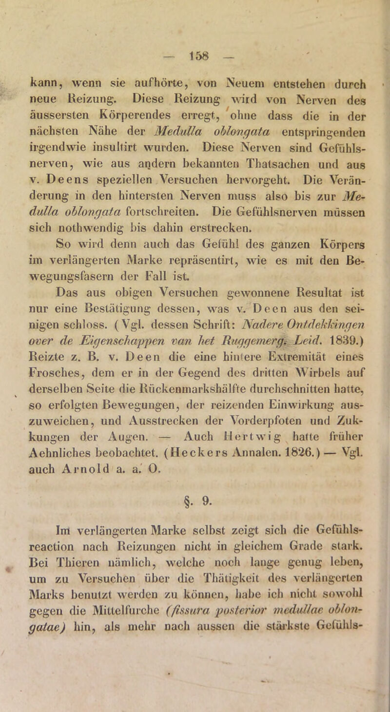 kann, wenn sie aufhörte, von Neuem entstehen durch neue Beizung. Diese Reizung wird von Nerven des äussersten Körperendes erregt, ohne dass die in der nächsten Nähe der Medulla oblongata entspringenden irgendwie insultirt wurden. Diese Nerven sind Gefühls- nerven, wie aus andern bekannten Thatsachen und aus v. Deens speziellen Versuchen hervorgeht. Die Verän- derung in den hintersten Nerven muss also bis zur Me- dulla oblongata fortschreiten. Die Gefühlsnerven müssen sich nothwendig bis dahin erstrecken. So wird denn auch das Gefühl des ganzen Körpers im verlängerten Marke repräsentirt, wie es mit den Be- wegungsfasern der Fall ist. Das aus obigen Versuchen gewonnene Resultat ist nur eine Bestätigung dessen, was v. Deen aus den sci- nigen schloss. (Vgl. dessen Schrift: NadereOntdekkingen over de Eigenschappen van het Ruggemerg. Leid. 1839.) Reizte z. B. v. Deen die eine hintere Extremität eines Frosches, dem er in der Gegend des dritten Wirbels auf derselben Seite die Rückenmarkshälfte durchschnitten hatte, so erfolgten Bewegungen, der reizenden Einwirkung aus- zuweichen, und Ausstrecken der Vorderpfoten und Zuk- kungen der Augen. — Auch Hertwig hatte früher Aehnliches beobachtet. (Heckers Annalen. 1826.) — Vgl. auch Arnold a. a. 0. §. 9. Im verlängerten Marke selbst zeigt sich die Gefühls- reaction nach Reizungen nicht in gleichem Grade stark. Bei Thicren nämlich, welche noch lauge genug leben, um zu Versuchen über die Thätigkeit des verlängerten Marks benutzt werden zu können, habe ich nicht sowohl gegen die Mitteliürche (fissura posterior medullae oblon- gatac) hin, als mehr nach aussen die stärkste Gefühls-