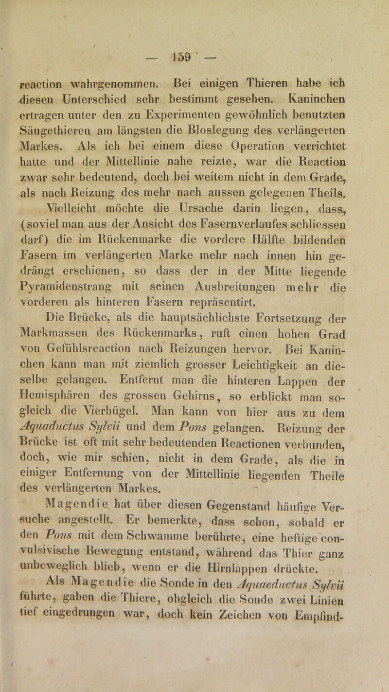 reaction wahrgenommen. Bei einigen Thieren habe ich diesen Unterschied sehr bestimmt gesehen. Kaninchen ertragen unter den zu Experimenten gewöhnlich benutzten Säuge thieren am längsten die Bloslegung des verlängerten Markes. Als ich bei einem diese Operation verrichtet hatte und der Mittellinie nahe reizte, war die Reaction zwar sehr bedeutend, doch bei weitem nicht in dem Grade, als nach Reizung des mehr nach aussen gelegenen Theils. Vielleicht möchte die Ursache darin liegen, dass, (soviel man aus der Ansicht des Fasernverlaufes schliessen darf) die im Rückenmarke die vordere Hälfte bildenden Fasern im verlängerten Marke mehr nach innen hin ge- drängt erschienen, so dass der in der Mitte liegende Pyramidenstrang mit seinen Ausbreitungen mehr die vorderen als hinteren Fasern repräsentirt. Die Brücke, als die hauptsächlichste Fortsetzung der Markmassen des Rückenmarks, ruft einen hohen Grad von Gefühlsreaclion nach Reizungen hervor. Bei Kanin- chen kann man mit ziemlich grosser Leichtigkeit an die- selbe gelangen. Entfernt man die hinteren Lappen der Hemisphären des grossen Gehirns, so erblickt man so- gleich die Vierhügel. Man kann von hier aus zu dem Aquaductus Sylvii und dem Pons gelangen. Reizung der Brücke ist oft mit sehr bedeutenden Reactionen ver bunden, doch, wie mir schien, nicht in dem Grade, als die in einiger Entfernung von der Mittellinie liegenden Theile des verlängerten Markes. Magendie hat über diesen Gegenstand häufige Ver- suche angestellt. Er bemerkte, dass schon, sobald er den Pom mit dem Schwamme berührte, eine heftige con- vulsivische Bewegung entstand, während das Thier ganz unbeweglich blieb, wenn er die Hirnlappen drückte. Als Magendie die Sonde in den Aquaeductus Sylvii führte, gaben die 1 liiere, obgleich die Sonde zwei Linien tiei eingedrungen war, doch kein Zeichen von Empfind-
