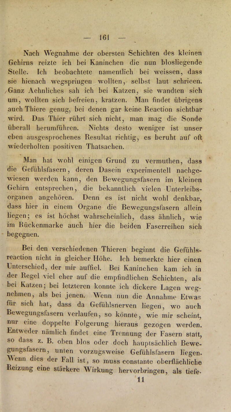 Nach Wegnahme der obersten Schichten des kleinen Gehirns reizte ich bei Kaninchen die nun biosliegende Stelle. Ich beobachtete namentlich bei weissen, dass sie hienach wegspringen wollten, selbst laut schrieen. /Ganz Aehnliehes sah ich bei Katzen, sie wandten sich um, wollten sich befreien, kratzen. Man findet übrigens auch Thiere genug, bei denen gar keine Reaction sichtbar wird. Das Thier rührt sich nicht, man mag die Sonde überall herumführen. Nichts desto weniger ist unser eben ausgesprochenes Resultat richtig, es beruht auf oft wiederholten positiven Thatsachen. Man hat wohl einigen Grund zu vermuthen, dass die Gefühlsfasern, deren Dasein experimentell nachge- wiesen werden kann, den Bewegungsfasern im kleinen Gehirn entsprechen, die bekanntlich vielen Unterleibs- organen angehören. Denn es ist nicht wohl denkbar, dass hier in einem Organe die Bewegungsfasern allein liegen; es ist höchst wahrscheinlich, dass ähnlich, wie im Rückenmarke auch hier die beiden Faserreihen sich - begegnen. Bei den verschiedenen Thieren beginnt die Gefühls- reaction nicht in gleicher Höhe. Ich bemerkte hier einen Unterschied, der mir auffiel. Bei Kaninchen kam ich in der Regel viel eher auf die empfindlichen Schichten, als bei Katzen; bei letzteren konnte ich dickere Lagen weg- nehmen, als bei jenen. Wenn nun die Annahme Etwas für sich hat, dass da Gefühlsnerven liegen, wo auch Bewegungsfasern verlaufen, so könnte, wie mir scheint, nur eine doppelte holgerung hieraus gezogen werden. Entweder nämlich findet eine Trennung der Fasern statt, so dass z. B. oben blos oder doch hauptsächlich Bewe- gungsfasern, unten vorzugsweise Gefühlsfäsern liegen. Wenn dies der hall ist, so muss constante oberflächliche Reizung eine stärkere Wirkung hervorbringen, als tiefe- il