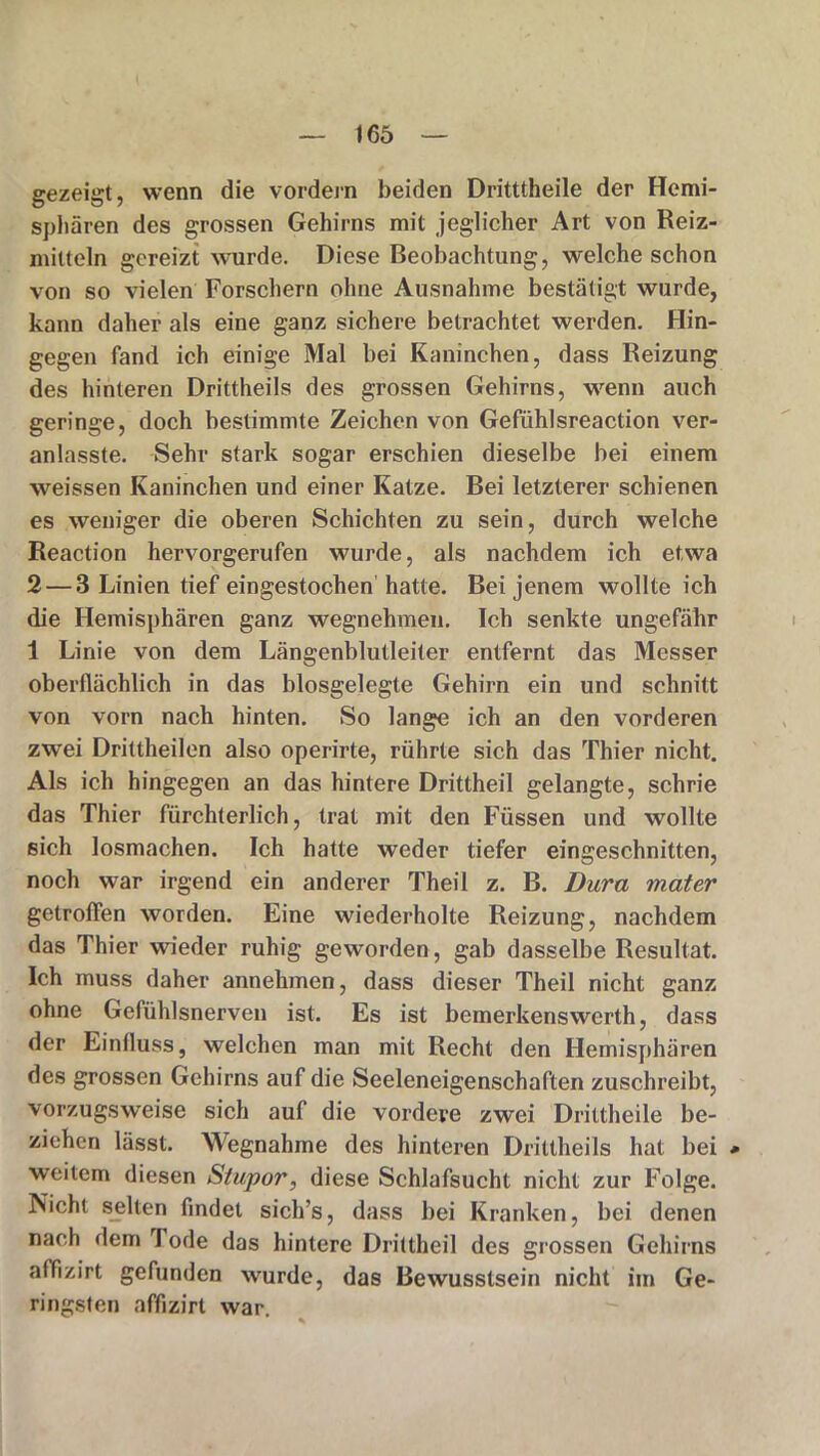 gezeigt, wenn die vordem beiden Dritttheile der Hemi- sphären des grossen Gehirns mit jeglicher Art von Reiz- mitteln gereizt wurde. Diese Beobachtung, welche schon von so vielen Forschern ohne Ausnahme bestätigt wurde, kann daher als eine ganz sichere betrachtet werden. Hin- gegen fand ich einige Mal bei Kaninchen, dass Reizung des hinteren Drittheils des grossen Gehirns, wenn auch geringe, doch bestimmte Zeichen von Gefühlsreaction ver- anlasste. Sehr stark sogar erschien dieselbe bei einem weissen Kaninchen und einer Katze. Bei letzterer schienen es weniger die oberen Schichten zu sein, durch welche Reaction hervorgerufen wurde, als nachdem ich etwa 2 — 3 Linien tief eingestochen hatte. Bei jenem wollte ich die Hemisphären ganz wegnehmen. Ich senkte ungefähr 1 Linie von dem Längenblutleiter entfernt das Messer oberflächlich in das biosgelegte Gehirn ein und schnitt von vorn nach hinten. So lange ich an den vorderen zwei Drittheilen also operirte, rührte sich das Thier nicht. Als ich hingegen an das hintere Drittheil gelangte, schrie das Thier fürchterlich, trat mit den Füssen und wollte sich losmachen. Ich hatte weder tiefer eingeschnitten, noch war irgend ein anderer Theil z. B. Dura mater getroffen worden. Eine wiederholte Reizung, nachdem das Thier wieder ruhig geworden, gab dasselbe Resultat. Ich muss daher annehmen, dass dieser Theil nicht ganz ohne Gefühlsnerven ist. Es ist bemerkenswert!!, dass der Einfluss, welchen man mit Recht den Hemisphären des grossen Gehirns auf die Seeleneigenschaften zuschreibt, vorzugsweise sich auf die vordere zwei Drittheile be- ziehen lässt. Wegnahme des hinteren Drittheils hat bei * weitem diesen Stupor, diese Schlafsucht nicht zur Folge. Nicht selten findet sich’s, dass bei Kranken, bei denen nach dem Tode das hintere Drittheil des grossen Gehirns affizirt gefunden wurde, das Bewusstsein nicht im Ge- ringsten affizirt war.