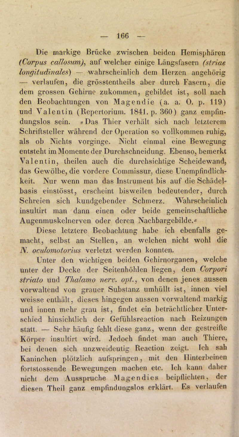 Die markige Brücke zwischen beiden Hemisphären (Corpus callosum), auf welcher einige Längsfasern (striae longitudinales) — wahrscheinlich dem Herzen angehörig — verlaufen, die grösstentheils aber durch Fasern, die dem grossen Gehirne zukommen, gebildet ist, soll nach den Beobachtungen von Magen die (a. a. 0. p. 119) und Valentin (Repertorium. 1841. p. 360) ganz empfin- dungslos sein. »Das Thier verhält sich nach letzterem Schriftsteller während der Operation so vollkommen ruhig, als ob Nichts vorginge. Nicht einmal eine Bewegung entsteht im Momente der Durchschneidung. Ebenso, bemerkt Valentin, theilen auch die durchsichtige Scheidewand, das Gewölbe, die vordere Commissur, diese Unempfindlich- keit. Nur wenn man das Instrument bis auf die Schädel- basis einslösst, erscheint bisweilen bedeutender, durch Schreien sich kundgebender Schmerz. Wahrscheinlich insultirt man dann einen oder beide gemeinschaftliche Augenmuskelnerven oder deren Nachbargebilde. Diese letztere Beobachtung habe ich ebenfalls ge- macht, selbst an Stellen, an welchen nicht wohl die N. oculomotorius verletzt werden konnten. Unter den wichtigen beiden Gehirnorganen, welche unter der Decke der Seitenhöhlen liegen, dem Corpori striato und Thalamo nerv. opt., von denen jenes aussen vorwaltend von grauer Substanz umhüllt ist, innen viel weisse enthält, dieses hingegen aussen vorwaltend markig und innen mehr grau ist, findet ein beträchtlicher Unter- schied hinsichtlich der Gefühlsreaction nach Reizungen statt. — Sehr häufig fehlt diese ganz, wenn der gestreifte Körper insultirt wird. Jedoch findet man auch Thiere, bei denen sich unzweideutig Reaction zeigt. Ich sah Kaninchen plötzlich aufspringen, mit den Hinterbeinen forlstosscnde Bewegungen machen etc. Ich kann daher nicht dem Ausspruche Magen dies beipfiichten, der diesen Theil ganz empfindungslos erklärt. Es verlaufen