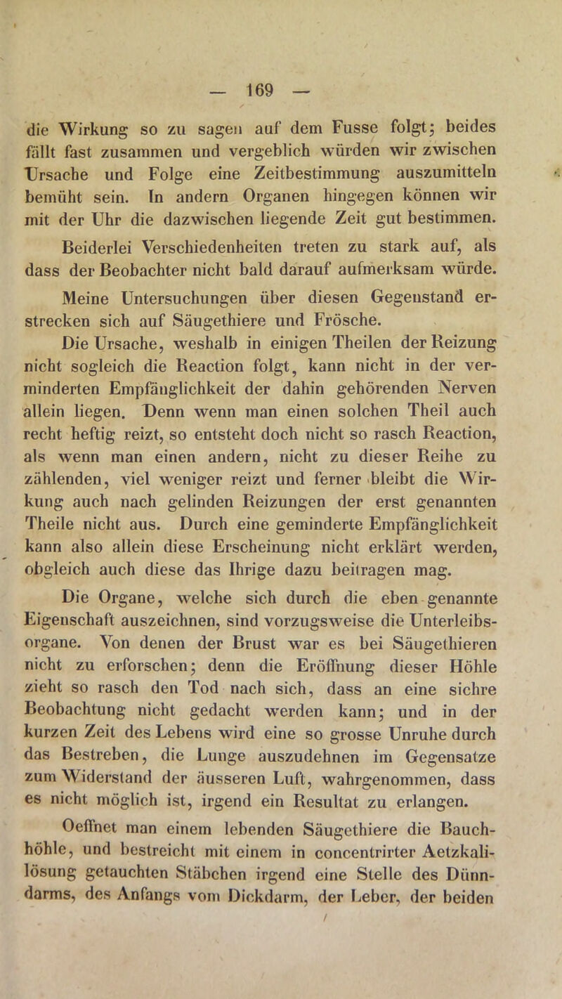 die Wirkung so zu sagen auf dem Fusse folgt; beides fällt fast zusammen und vergeblich würden wir zwischen Ursache und Folge eine Zeitbestimmung auszumitteln bemüht sein. In andern Organen hingegen können wir mit der Uhr die dazwischen liegende Zeit gut bestimmen. Beiderlei Verschiedenheiten treten zu stark auf, als dass der Beobachter nicht bald darauf aufmerksam würde. Meine Untersuchungen über diesen Gegenstand er- strecken sich auf Säugethiere und Frösche. Die Ursache, weshalb in einigen Theilen der Reizung nicht sogleich die Reaction folgt, kann nicht in der ver- minderten Empfänglichkeit der dahin gehörenden Nerven allein liegen. Denn wenn man einen solchen Theil auch recht heftig reizt, so entsteht doch nicht so rasch Reaction, als wenn man einen andern, nicht zu dieser Reihe zu zählenden, viel weniger reizt und ferner bleibt die Wir- kung auch nach gelinden Reizungen der erst genannten Theile nicht aus. Durch eine geminderte Empfänglichkeit kann also allein diese Erscheinung nicht erklärt werden, obgleich auch diese das Ihrige dazu beitragen mag. Die Organe, welche sich durch die eben genannte Eigenschaft auszeichnen, sind vorzugsweise die Unterleibs- organe. Von denen der Brust war es bei Säugethieren nicht zu erforschen; denn die Eröffnung dieser Höhle zieht so rasch den Tod nach sich, dass an eine sichre Beobachtung nicht gedacht werden kann; und in der kurzen Zeit des Lebens wird eine so grosse Unruhe durch das Bestreben, die Lunge auszudehnen im Gegensätze zum Widerstand der äusseren Luft, wahrgenommen, dass es nicht möglich ist, irgend ein Resultat zu erlangen. Oeffnet man einem lebenden Säugethiere die Bauch- höhle, und bestreicht mit einem in concentrirter Aetzkali- lösung getauchten Stäbchen irgend eine Stelle des Dünn- darms, des Anfangs vom Dickdarm, der Ijeher, der beiden