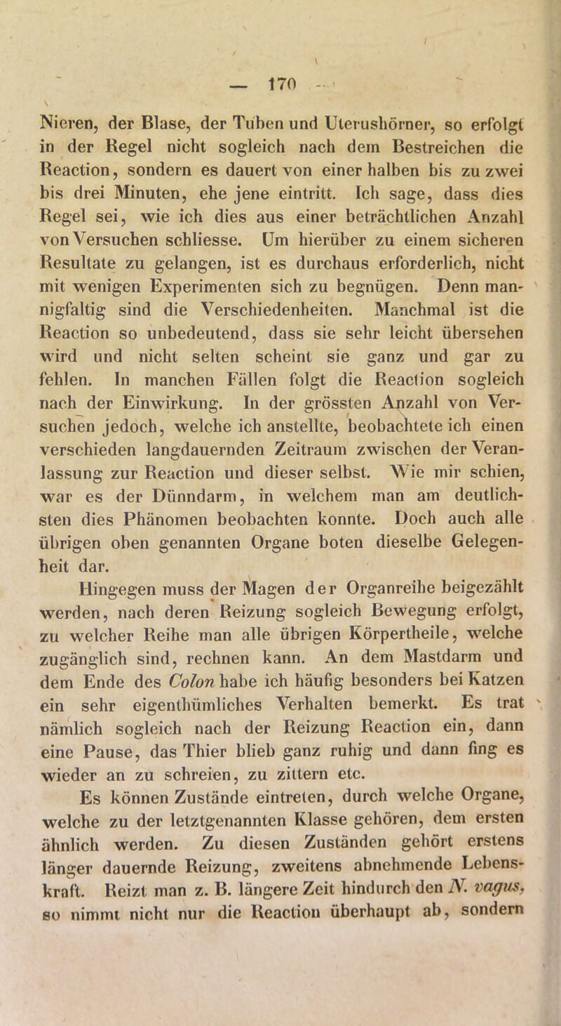 Nieren, der Blase, der Tuben und Uterushörner, so erfolgt in der Regel nicht sogleich nach dem Bestreichen die Reaction, sondern es dauert von einer halben bis zu zwei bis drei Minuten, ehe jene eintritt. Ich sage, dass dies Regel sei, wie ich dies aus einer beträchtlichen Anzahl von Versuchen schliesse. Um hierüber zu einem sicheren Resultate zu gelangen, ist es durchaus erforderlich, nicht mit wenigen Experimenten sich zu begnügen. Denn man- nigfaltig sind die Verschiedenheiten. Manchmal ist die Reaction so unbedeutend, dass sie sehr leicht übersehen wird und nicht selten scheint sie ganz und gar zu fehlen. In manchen Fällen folgt die Reaction sogleich nach der Einwirkung. In der grössten Anzahl von Ver- suchen jedoch, welche ich anstellte, beobachteteich einen verschieden langdauernden Zeitraum zwischen der Veran- lassung zur Reaction und dieser selbst. Wie mir schien, war es der Dünndarm, in welchem man am deutlich- sten dies Phänomen beobachten konnte. Doch auch alle übrigen oben genannten Organe boten dieselbe Gelegen- heit dar. Hingegen muss der Magen der Organreihe beigezählt werden, nach deren Reizung sogleich Bewegung erfolgt, zu welcher Reihe man alle übrigen Körpertheile, welche zugänglich sind, rechnen kann. An dem Mastdarm und dem Ende des Colon habe ich häufig besonders bei Katzen ein sehr eigenthümliches Verhalten bemerkt. Es trat \ nämlich sogleich nach der Reizung Reaction ein, dann eine Pause, das Thier blieb ganz ruhig und dann fing es wieder an zu schreien, zu zittern etc. Es können Zustände eintreten, durch welche Organe, welche zu der letztgenannten Klasse gehören, dem ersten ähnlich werden. Zu diesen Zuständen gehört erstens länger dauernde Reizung, zweitens abnehmende Lebens- kraft. Reizt man z. B. längere Zeit hindurch den N. vagus, so nimmt nicht nur die Reaction überhaupt ab, sondern