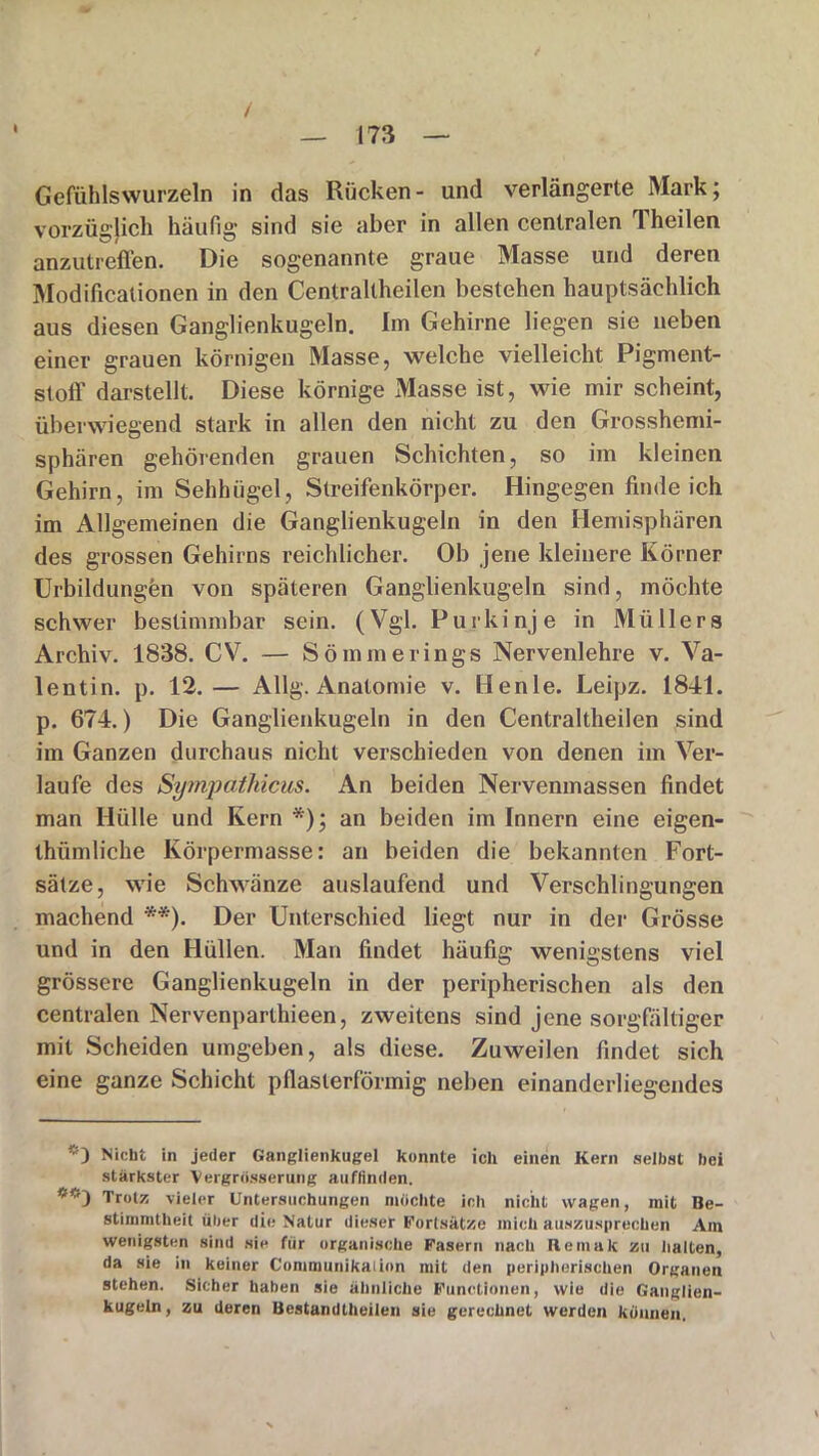 I / Gefühlswurzeln in das Rücken- und verlängerte Mark; vorzüglich häufig1 sind sie aber in allen centralen rl heilen anzutreffen. Die sogenannte graue Masse und deren Modificalionen in den Centraltheilen bestehen hauptsächlich aus diesen Ganglienkugeln. Im Gehirne liegen sie neben einer grauen körnigen Masse, welche vielleicht Pigment- stoff darstellt. Diese körnige Masse ist, wie mir scheint, überwiegend stark in allen den nicht zu den Grosshemi- sphären gehörenden grauen Schichten, so im kleinen Gehirn, im Sehhügel, Streifenkörper. Hingegen findeich im Allgemeinen die Ganglienkugeln in den Hemisphären des grossen Gehirns reichlicher. Ob jene kleinere Körner Urbildungen von späteren Ganglienkugeln sind, möchte schwer bestimmbar sein. (Vgl. Purkinje in Müllers Archiv. 1838. CV. — Sömmerings Nervenlehre v. Va- lentin. p. 12.— Allg. Anatomie v. Henle. Leipz. 1841. p. 674.) Die Ganglienkugeln in den Centraltheilen sind im Ganzen durchaus nicht verschieden von denen im Ver- laufe des Sympathicus. An beiden Nervenmassen findet man Hülle und Kern *); an beiden im Innern eine eigen- thiimliche Körpermasse: an beiden die bekannten Fort- sätze, wie Schwänze auslaufend und Verschlingungen machend **). Der Unterschied liegt nur in der Grösse und in den Hüllen. Man findet häufig wenigstens viel grössere Ganglienkugeln in der peripherischen als den centralen Nervenparthieen, zweitens sind jene sorgfältiger mit Scheiden umgeben, als diese. Zuweilen findet sich eine ganze Schicht pflasterförmig neben einanderliegendes *1 Nicht in jeder Ganglienkugel konnte ich einen Kern selbst bei stärkster Vergrösserung auflinden. Trotz vieler Untersuchungen mochte ich nicht wagen, mit Be- stimmtheit über die Natur dieser Fortsätze mich auszusprechen Am wenigsten sind sie für organische Fasern nach Remak zu halten, da sie in keiner Communikaiion mit den peripherischen Organen stehen. Sicher haben sie ähnliche Functionen, wie die Ganglien- kugeln, zu deren Bestandtheilen sie gerechnet werden können.