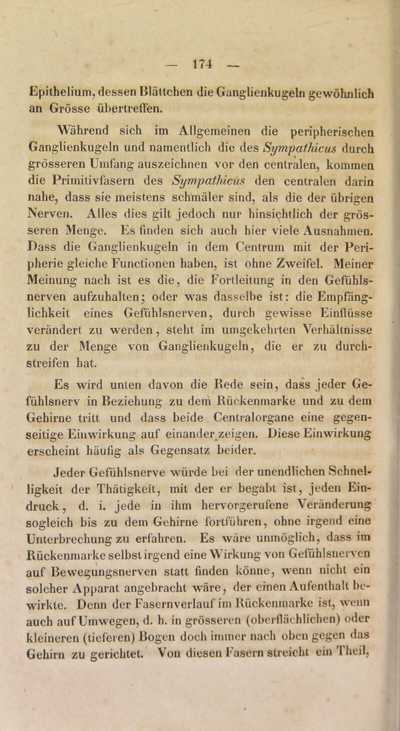 Epithelium, dessen Blättchen die Ganglienkugeln gewöhnlich an Grösse übertreften. Während sich im Allgemeinen die peripherischen Ganglienkugeln und namentlich die des Sympathicus durch grösseren Umfang auszeichnen vor den centralen, kommen die Primitivfasern des Sympathicus den centralen darin nahe, dass sie meistens schmäler sind, als die der übrigen Nerven. Alles dies gilt jedoch nur hinsichtlich der grös- seren Menge. Es finden sich auch hier viele Ausnahmen. Dass die Ganglienkugeln in dem Centrum mit der Peri- pherie gleiche Functionen haben, ist ohne Zweifel. Meiner Meinung nach ist es die, die Forlleitung in den Gefühls- nerven aufzuhalten; oder was dasselbe ist: die Empfäng- lichkeit eines Gefühlsnerven, durch gewisse Einflüsse verändert zu werden, steht im umgekehrten Verhältnisse zu der Menge von Ganglienkugeln, die er zu durch- streifen hat. Es wird unten davon die Rede sein, dass jeder Ge- fühlsnerv in Beziehung zu dem Rückenmarke und zu dein Gehirne tritt und dass beide Cenlralorgane eine gegen- seitige Einwirkung auf einander zeigen. Diese Einwirkung erscheint häufig als Gegensatz beider. Jeder Gefühlsnerve würde bei der unendlichen Schnel- ligkeit der Thätigkeit, mit der er begabt ist, jeden Ein- druck, d. i. jede in ihm hervorgerufene Veränderung sogleich bis zu dem Gehirne fortführen, ohne irgend eine Unterbrechung zu erfahren. Es wäre unmöglich, dass iin Rückenmarke selbst irgend eine Wirkung von Gefühlsnerven auf Bewegungsnerven statt finden könne, wenn nicht ein solcher Apparat angebracht wäre, der einen Aufenthalt be- wirkte. Denn der Fasernverlauf im Rückenmarke ist, wenn auch auf Umwegen, d. h. in grösseren (oberflächlichen) oder kleineren (lieferen) Bogen doch immer nach oben gegen das Gehirn zu gerichtet. Von diesen Fasern streicht ein Theil,