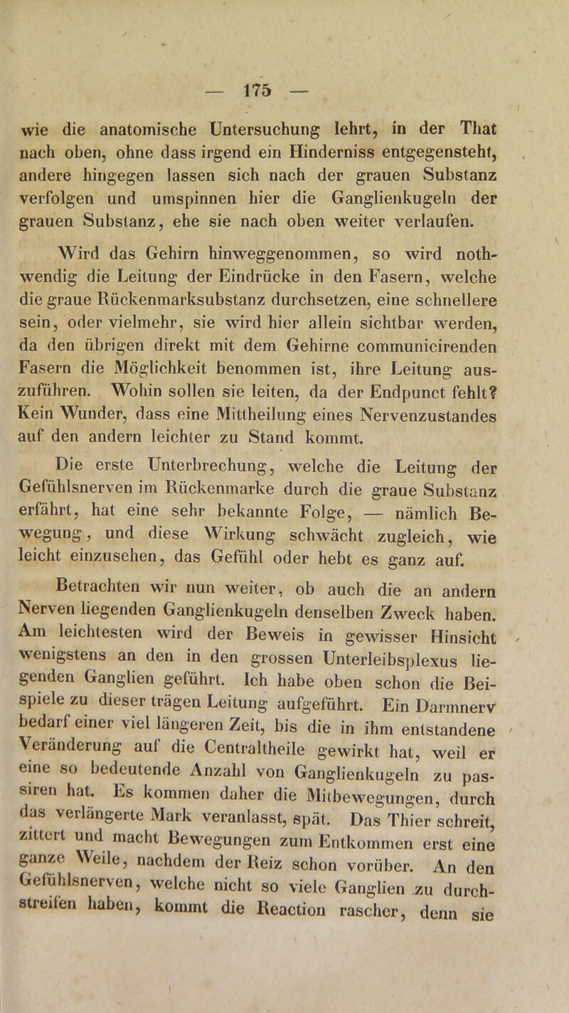 wie die anatomische Untersuchung lehrt, in der That nach oben, ohne dass irgend ein Hinderniss entgegensteht, andere hingegen lassen sich nach der grauen Substanz verfolgen und umspinnen hier die Ganglienkugeln der grauen Substanz, ehe sie nach oben weiter verlaufen. Wird das Gehirn hinweggenommen, so wird noth- wendig die Leitung der Eindrücke in den Fasern, welche die graue Rückenmarksubstanz durchsetzen, eine schnellere sein, oder vielmehr, sie wird hier allein sichtbar werden, da den übrigen direkt mit dem Gehirne communicirenden Fasern die Möglichkeit benommen ist, ihre Leitung aus- zuführen. Wohin sollen sie leiten, da der Endpunct fehlt? Kein Wunder, dass eine Mittheilung eines Nervenzustandes auf den andern leichter zu Stand kommt. Die erste Unterbrechung, welche die Leitung der Gefühlsnerven im Rückenmarke durch die graue Substanz erfährt, hat eine sehr bekannte Folge, — nämlich Be- wegung, und diese Wirkung schwächt zugleich, wie leicht einzusehen, das Gefühl oder hebt es ganz auf. Betrachten wir nun weiter, ob auch die an andern Nerven liegenden Ganglienkugeln denselben Zweck haben. Am leichtesten wird der Beweis in gewisser Hinsicht - wenigstens an den in den grossen Unterleibsplexus lie- genden Ganglien geführt. Ich habe oben schon die Bei- spiele zu dieser trägen Leitung aufgeführt. Ein Darmnerv bedarf einer viel längeren Zeit, bis die in ihm entstandene Veränderung aul die Centraltheile gewirkt hat, weil er eine so bedeutende Anzahl von Ganglienkugeln zu pas- siren hat. Es kommen daher die Mitbewegungen, durch das verlängerte Mark veranlasst, spät. Das Thier schreit, zittert und macht Bewegungen zum Entkommen erst eine ganze; Weile, nachdem der Beiz schon vorüber. An den Gefühlsnerven, welche nicht so viele Ganglien zu durch- streifen haben, kommt die Reaction rascher, denn sie