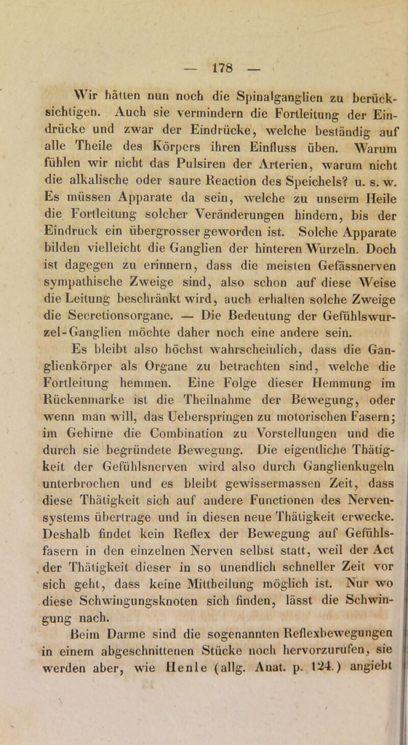 Wir hätten nun noch die Spinalganglien zu berück- sichtigen. Auch sie vermindern die Fortleitung der Ein- drücke und zwar der Eindrücke, welche beständig auf alle Theile des Körpers ihren Einfluss üben. Warum fühlen wir nicht das Pulsiren der Arterien, warum nicht die alkalische oder saure Reaction des Speichels? u. s. w. Es müssen Apparate da sein, welche zu unserm Heile die Fortleitung solcher Veränderungen hindern, bis der Eindruck ein übergrosser geworden ist. Solche Apparate bilden vielleicht die Ganglien der hinteren Wurzeln. Doch ist dagegen zu erinnern, dass die meisten Gefässnerven sympathische Zweige sind, also schon auf diese Weise die Leitung beschränkt wird, auch erhalten solche Zweige die Secretionsorgane. — Die Bedeutung der Gefühlswur- zel-Ganglien möchte daher noch eine andere sein. Es bleibt also höchst wahrscheinlich, dass die Gan- glienkörper als Organe zu betrachten sind, welche die Fortleitung hemmen. Eine Folge dieser Hemmung im Rückenmarke ist die Theilnahme der Bewegung, oder wenn man will, das Ueberspringen zu motorischen Fasern; im Gehirne die Combination zu Vorstellungen und die durch sie begründete Bewegung. Die eigentliche Thätig- keit der Gefühlsnerven wird also durch Ganglienkugeln unterbrochen und es bleibt gewissermassen Zeit, dass diese Thätigkeit sich auf andere Functionen des Nerven- systems übertrage und in diesen neue Thätigkeit erwecke. Deshalb findet kein Reflex der Bewegung auf Gefühls- fasern in den einzelnen Nerven selbst statt, weil der Act der Thätigkeit dieser in so unendlich schneller Zeit vor sich geht, dass keine Mittheilung möglich ist. Nur wo diese Schwingungsknoten sich finden, lässt die Schwin- gung nach. Beim Darme sind die sogenannten Reflexbewegungen in einem abgeschnittenen Stücke noch hervorzurufen, sie werden aber, wie Heule (allg. Auat. p. t24.) angiebt