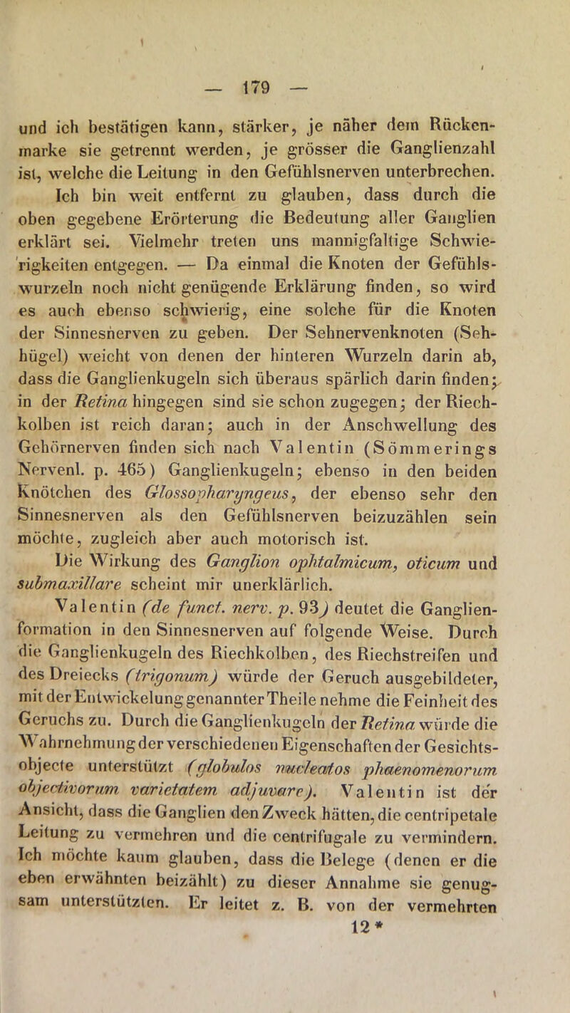 und ich bestätigen kann, stärker, je näher dem Rücken- marke sie getrennt werden, je grösser die Ganglienzahl ist, welche die Leitung in den Gefühlsnerven unterbrechen. Ich bin weit entfernt zu glauben, dass durch die oben gegebene Erörterung die Bedeutung aller Ganglien erklärt sei. Vielmehr treten uns mannigfaltige Schwie- rigkeiten entgegen. — Da einmal die Knoten der Gefühls- wurzeln noch nicht genügende Erklärung finden, so wird es auch ebenso schwierig, eine solche für die Knoten der Sinnesnerven zu geben. Der Sehnervenknoten (Seh- hügel) weicht von denen der hinteren Wurzeln darin ab, dass die Ganglienkugeln sich überaus spärlich darin finden;, in der Retina hingegen sind sie schon zugegen- der Riech- kolben ist reich daran; auch in der Anschwellung des Gehörnerven finden sich nach Valentin (Sömmerings Nervenl. p. 465) Ganglienkugeln; ebenso in den beiden Knötchen des Glossopharyngeus, der ebenso sehr den Sinnesnerven als den Gefühlsnerven beizuzählen sein möchte, zugleich aber auch motorisch ist. Die Wirkung des Ganglion oplitalmicum, oticum und submaxillare scheint mir unerklärlich. Valentin (de fu.net. nerv. p. 93^) deutet die Ganglien- formation in den Sinnesnerven auf folgende Weise. Durch die Ganglienkugelndes Riechkolben, des Riechstreifen und des Dreiecks (irigonum) würde der Geruch ausgebildeter, mit der Entwickelung genannter Theile nehme die Feinheit des Geruchs zu. Durch die Ganglienkugcln der Retina, würde die Wahrnehmung der verschiedenen Eigenschaftender Gesichts- objecte unterstützt (glohulos nucleatos phaenomenorum. objeotivorum varietatem adjuvare). Valentin ist der Ansicht, dass die Ganglien den Zweck hätten, die centripetale Leitung zu vermehren und die centrifugale zu vermindern. Ich möchte kaum glauben, dass die Belege (denen er die eben erwähnten beizählt) zu dieser Annahme sie genug- sam unterstützten. Er leitet z. B. von der vermehrten 12* t