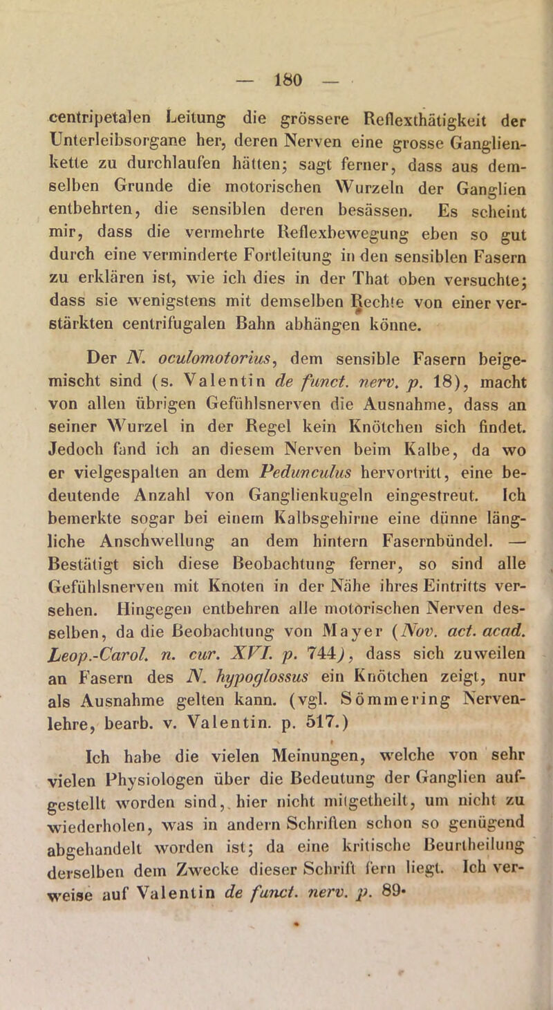 centripetalen Leitung die grössere Reflexthätigkeit der Unterleibsorgane her, deren Nerven eine grosse Ganglien- kette zu durchlaufen hätten; sagt ferner, dass aus dem- selben Grunde die motorischen Wurzeln der Ganglien entbehrten, die sensiblen deren besässen. Es scheint mir, dass die vermehrte Reflexbewegung eben so gut durch eine verminderte Fortleitung in den sensiblen Fasern zu erklären ist, wie ich dies in der That oben versuchte; dass sie wenigstens mit demselben Rechte von einer ver- stärkten centrifugalen Bahn abhängen könne. Der N. oculomotorius, dem sensible Fasern beige- mischt sind (s. Valentin de fand. nerv. p. 18), macht von allen übrigen Gefühlsnerven die Ausnahme, dass an seiner Wurzel in der Regel kein Knötchen sich findet. Jedoch fand ich an diesem Nerven beim Kalbe, da wo er vielgespalten an dem Pedunculus hervortritt, eine be- deutende Anzahl von Ganglienkugeln eingestreut. Ich bemerkte sogar bei einem Kalbsgehirne eine dünne läng- liche Anschwellung an dem hintern Fasernbündel. — Bestätigt sich diese Beobachtung ferner, so sind alle Gefühlsnerven mit Knoten in der Nähe ihres Eintritts ver- sehen. Hingegen entbehren alle motorischen Nerven des- selben, da die Beobachtung von Mayer (Nov. ad. acad. Leop.-Carol. n. cur. XVI. p. 744,), dass sich zuweilen an F’asern des N. hypoglossus ein Knötchen zeigt, nur als Ausnahme gelten kann. (vgl. Sömmering Nerven- lehre, bearb. v. Valentin, p. 517.) Ich habe die vielen Meinungen, welche von sehr vielen Physiologen über die Bedeutung der Ganglien auf- gestellt worden sind,, hier nicht mitgetheilt, um nicht zu wiederholen, was in andern Schrillen schon so genügend abgehandelt worden ist; da eine kritische Beurlheilung derselben dem Zwecke dieser Schrift fern liegt. Ich ver- weise auf Valentin de fand. nerv. p. 89*