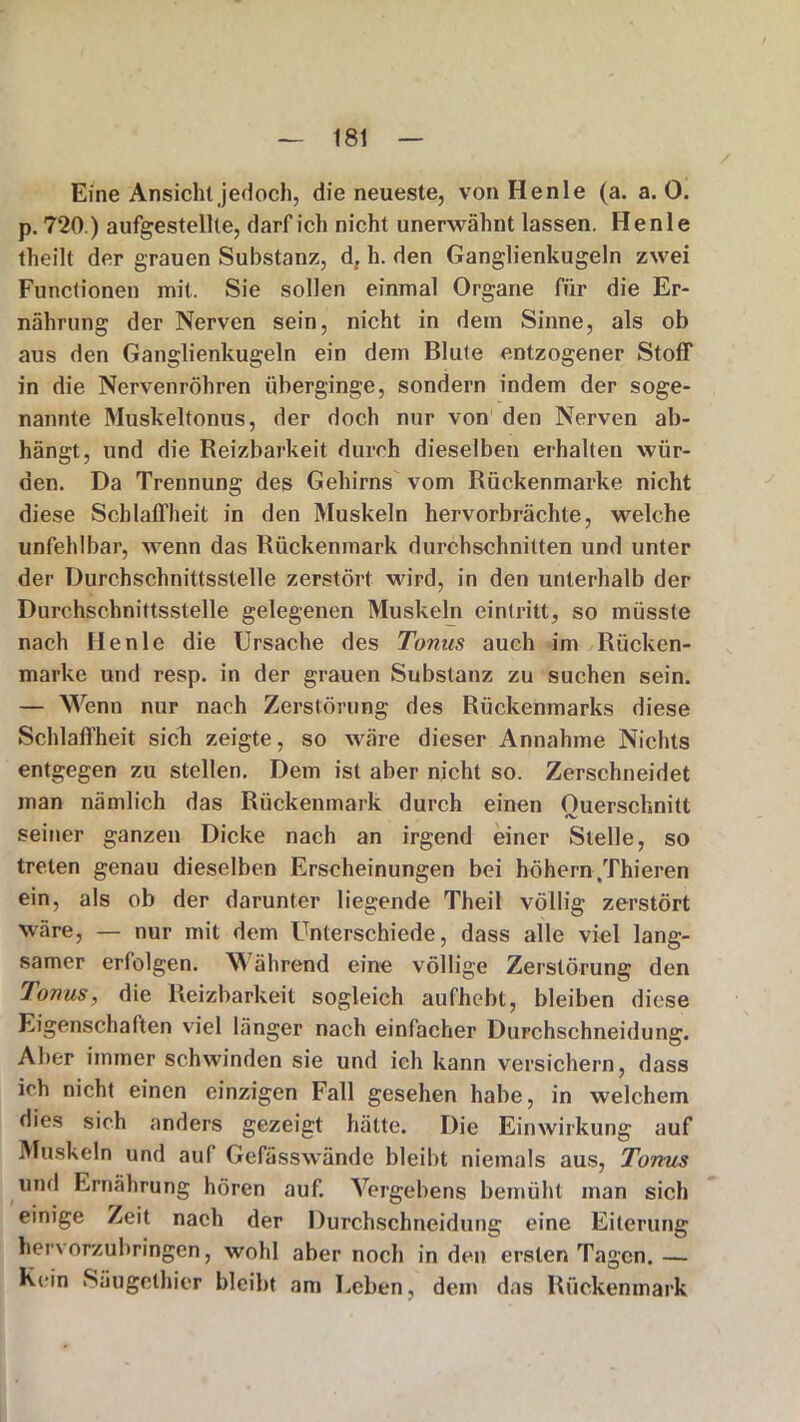 Eine Ansicht jedoch, die neueste, von Henle (a. a. 0. p. 720.) aufgestellte, darf ich nicht unerwähnt lassen. Henle theilt der grauen Substanz, d, h. den Ganglienkugeln zwei Functionen mit. Sie sollen einmal Organe für die Er- nährung der Nerven sein, nicht in dem Sinne, als ob aus den Ganglienkugeln ein dem Blute entzogener Stoff in die Nervenröhren überginge, sondern indem der soge- nannte Muskeltonus, der doch nur von den Nerven ab- hängt, und die Reizbarkeit durch dieselben erhalten wür- den. Da Trennung des Gehirns vom Rückenmarke nicht diese Schlaffheit in den Muskeln hervorbrächte, welche unfehlbar, wenn das Rückenmark durchschnitten und unter der Durchschnittsstelle zerstört wird, in den unterhalb der Durchschnittsstelle gelegenen Muskeln ein tritt, so müsste nach Henle die Ursache des Tonus auch im Rücken- marke und resp. in der grauen Substanz zu suchen sein. — Wenn nur nach Zerstörung des Rückenmarks diese Schlaffheit sich zeigte, so wäre dieser Annahme Nichts entgegen zu stellen. Dem ist aber nicht so. Zerschneidet man nämlich das Rückenmark durch einen Querschnitt seiner ganzen Dicke nach an irgend einer Stelle, so treten genau dieselben Erscheinungen bei höhern/fhieren ein, als ob der darunter liegende Theil völlig zerstört wäre, — nur mit dem Unterschiede, dass alle viel lang- samer erfolgen. Während eine völlige Zerstörung den Tonus, die Reizbarkeit sogleich aufhebt, bleiben diese Eigenschaften viel länger nach einfacher Durchschneidung. Aber immer schwinden sie und ich kann versichern, dass ich nicht einen einzigen Fall gesehen habe, in welchem dies sich anders gezeigt hätte. Die Einwirkung auf Muskeln und auf Gefässwände bleibt niemals aus, Tonus und Ernährung hören auf. Vergebens bemüht man sich einige Zeit nach der Durchschneidung eine Eiterung hervorzubringen, wohl aber noch in den ersten Tagen. — Kein Säugethier bleibt am Leben, dem das Rückenmark
