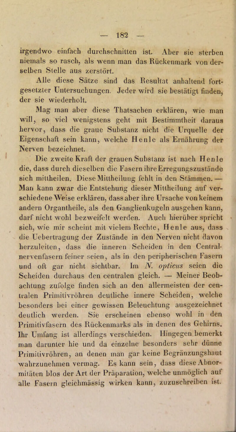 irgendwo einfach durchschnitten ist. Aber sie sterben niemals so rasch, als wenn man das Rückenmark von der- selben Stelle aus zerstört. Alle diese Sätze sind das Resultat anhaltend fort- gesetzter Untersuchungen. Jeder wird sie bestätigt finden, der sie wiederholt. Mag man aber diese Thatsachen erklären, wie man will, so viel wenigstens geht mit Bestimmtheit daraus hervor, dass die graue Substanz nicht die Urquelle der Eigenschaft sein kann, welche He nie als Ernährung der Nerven bezeichnet. Die zweite Kraft der grauen Substanz ist nach Henle die, dass durch dieselben die Fasern ihre Erregungszustände sich mittheilen. Diese Mittheilung fehlt in den Stämmen.— Man kann zwar die Entstehung dieser Mittheilung auf ver- schiedene Weise erklären, dass aber ihre Ursache von keinem andern Organtheile, als den Ganglienkugeln ausgehen kann, darf nicht wohl bezweifelt werden. Auch hierüber spricht sich, wie mir scheint mit vielem Rechte, Henle aus, dass die Uebertragung der Zustände in den Nerven nicht davon herzuleiten, dass die inneren Scheiden in den Central- nervenfasern feiner seien, als in den peripherischen Fasern und oft gar nicht sichtbar. Im N. opticus seien die Scheiden durchaus den centralen gleich. — Meiner Beob- achtung zufolge finden sich an den allermeisten der cen- tralen Primitivröhren deutliche innere Scheiden, welche besonders bei einer gewissen Beleuchtung ausgezeichnet deutlich werden. Sie erscheinen ebenso wohl in den Primitivfasern des Rückenmarks als in denen des Gehirns. Ihr Umfang ist allerdings verschieden. Hingegen bemerkt man darunter hie und da einzelne besonders sehr dünne Primitivröhren, an denen man gar keine Begrünzungshaut wahrzunehmen vermag. Es kann sein, dass diescAbnor- miläten blos der Art der Präparation, welche unmöglich auf alle Fasern gleichmässig wirken kann, zuzuschreiben ist.