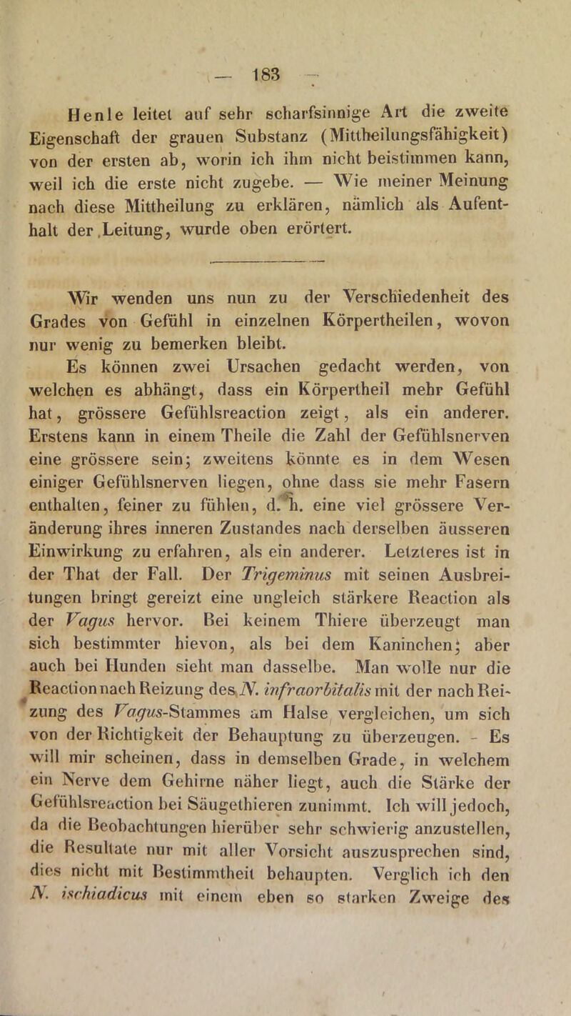 Henle leitet auf sehr scharfsinnige Art die zweite Eigenschaft der grauen Substanz (Mittheilungsfähigkeit) von der ersten ab, worin ich ihm nicht beisthnmen kann, weil ich die erste nicht zugebe. — Wie meiner Meinung nach diese Mittheilung zu erklären, nämlich als Aufent- halt der .Leitung, wurde oben erörtert. Wir wenden uns nun zu der Verschiedenheit des Grades von Gefühl in einzelnen Körpertheilen, wovon nur wenig zu bemerken bleibt. Es können zwei Ursachen gedacht werden, von welchen es abhängt, dass ein Körpertheil mehr Gefühl hat, grössere Gefühlsreaction zeigt, als ein anderer. Erstens kann in einem Theile die Zahl der Gefühlsnerven eine grössere sein; zweitens könnte es in dem Wesen einiger Gefühlsnerven liegen, ohne dass sie mehr Fasern enthalten, feiner zu fühlen, d.'h. eine viel grössere Ver- änderung ihres inneren Zustandes nach derselben äusseren Einwirkung zu erfahren, als ein anderer. Letzteres ist in der That der Fall. Der Trigeminus mit seinen Ausbrei- tungen bringt gereizt eine ungleich stärkere Reaction als der Vagus hervor. Bei keinem Thiere überzeugt man sich bestimmter hievon, als bei dem Kaninchen; aber auch bei Hunden sieht man dasselbe. Man wolle nur die Reaction nach Reizung desiV. infraorbitalis mit der nach Rei- zung des Vw^Ms-Stammes am Halse vergleichen, um sich von der Richtigkeit der Behauptung zu überzeugen. - Es will mir scheinen, dass in demselben Grade, in welchem ein Nerve dem Gehirne näher liegt, auch die Stärke der Gefühlsreaction bei Säugethieren zunimmt. Ich will jedoch, da die Beobachtungen hierüber sehr schwierig anzustellen, die Resultate nur mit aller Vorsicht auszusprechen sind, dies nicht mit Bestimmtheit behaupten. Verglich ich den A. ischiadicus mit einem eben so starken Zweige des