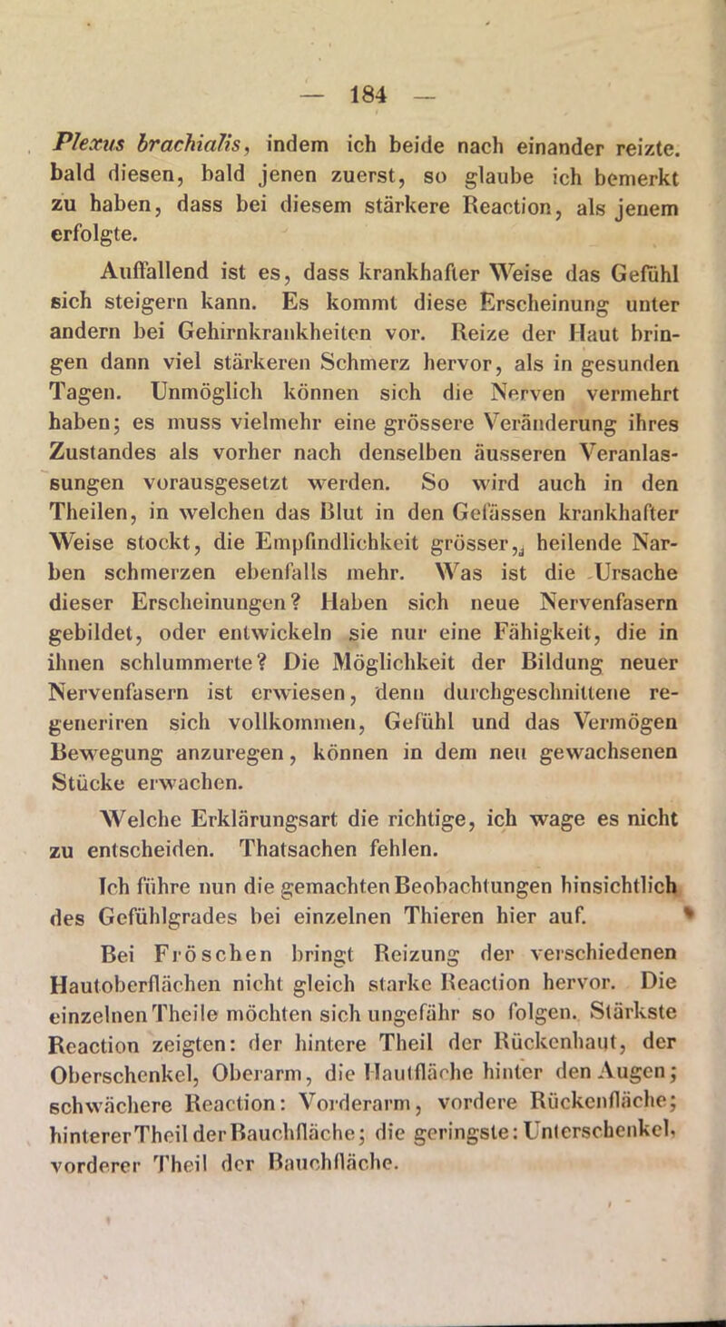 Plexus brachiolis, indem ich beide nach einander reizte, bald diesen, bald jenen zuerst, so glaube ich bemerkt zu haben, dass bei diesem stärkere Reaction, als jenem erfolgte. Auffallend ist es, dass krankhafter Weise das Gefühl sich steigern kann. Es kommt diese Erscheinung unter andern bei Gehirnkrankheiten vor. Reize der Haut brin- gen dann viel stärkeren Schmerz hervor, als in gesunden Tagen. Unmöglich können sich die Nerven vermehrt haben; es muss vielmehr eine grössere Veränderung ihres Zustandes als vorher nach denselben äusseren Veranlas- sungen vorausgesetzt werden. So wird auch in den Theilen, in welchen das Rlut in den Gelassen krankhafter Weise stockt, die Empfindlichkeit grösser^ heilende Nar- ben schmerzen ebenfalls mehr. Was ist die Ursache dieser Erscheinungen ? Haben sich neue Nervenfasern gebildet, oder entwickeln sie nur eine Fähigkeit, die in ihnen schlummerte? Die Möglichkeit der Bildung neuer Nervenfasern ist erwiesen, denn durchgeschnittene re- generiren sich vollkommen, Gefühl und das Vermögen Bewegung anzuregen, können in dem neu gewachsenen Stücke erwachen. Welche Erklärungsart die richtige, ich wage es nicht zu entscheiden. Thatsachen fehlen. Ich führe nun die gemachten Beobachtungen hinsichtlich des Gefühlgrades bei einzelnen Thieren hier auf. Bei Fröschen bringt Reizung der verschiedenen Hautoberflächen nicht gleich starke Reaction hervor. Die einzelnenTheile möchten sich ungefähr so folgen. Stärkste Reaction zeigten: der hintere Theil der Rückenhaut, der Oberschenkel, Oberarm, die Hautfläche hinter den Augen; schwächere Reaction: Vorderarm, vordere Rückenfläche; hinterer Theil derBauchfläche; die geringste: Unterschenkel, vorderer Theil der Bauchfläche.