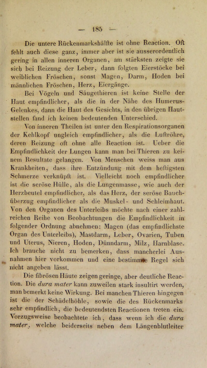 Die untere Rückenmarkshälfte ist ohne Reaction. Oft fehlt auch diese ganz, immer aber ist sie ausserordentlich gering in allen inneren Organen, am stärksten zeigte sie sich bei Reizung der Leber, dann folgten Eierstöcke bei weiblichen Fröschen, sonst Magen, Darm, Hoden bei männlichen Fröschen, Herz, Eiergänge. Bei Vögeln und Säugethieren ist keine Stelle der Haut empfindlicher, als die in der Nähe des Humerus- Gelenkes, dann die Haut des Gesichts, in den übrigen Haut- stellen fand ich keinen bedeutenden Unterschied. Von inneren Theilen ist unler den Respirationsorganen der Kehlkopf ungleich empfindlicher, als die Luftröhre, deren Reizung oft ohne alle Reaction ist. Ueber die Empfindlichkeit der Lungen kann man bei Thieren zu kei- nem Resultate gelangen. Von Menschen weiss man aus Krankheiten, dass ihre Entzündung mit dem heftigsten Schmerze verknüpft ist. Vielleicht noch empfindlicher ist die seröse Hülle, als die Lungenmasse, wie auch der Herzbeutel empfindlicher, als das Herz, der seröse Bauch- überzug empfindlicher als die Muskel- und Schleimhaut. Von den Organen des Unterleibs möchte nach einer zahl- reichen Reihe von Beobachtungen die Empfindlichkeit in folgender Ordnung abnehmen: Magen (das empfindlichste Organ des Unterleibs), Mastdarm, Leber, Ovarien, Tuben und Uterus, Nieren, Hoden, Dünndarm, Milz, Harnblase. Ich brauche nicht zu bemerken, dass mancherlei Aus- nahmen hier Vorkommen und eine bestimmte Regel sich nicht angeben lässt. Die fibrösen Häute zeigen geringe, aber deutliche Reac- tion. Die dura mater kann zuweilen stark insultirt werden, man bemerkt keine Wirkung. Bei manchen Thieren hingegen ist die der Schädclhöhle, sowie die des Rückenmarks sehr empfindlich, die bedeutendsten Reactionen treten ein. Vorzugsweise beobachtete ich, dass wenn ich die dura mater, welche beiderseits neben dem Längenblutleiter S