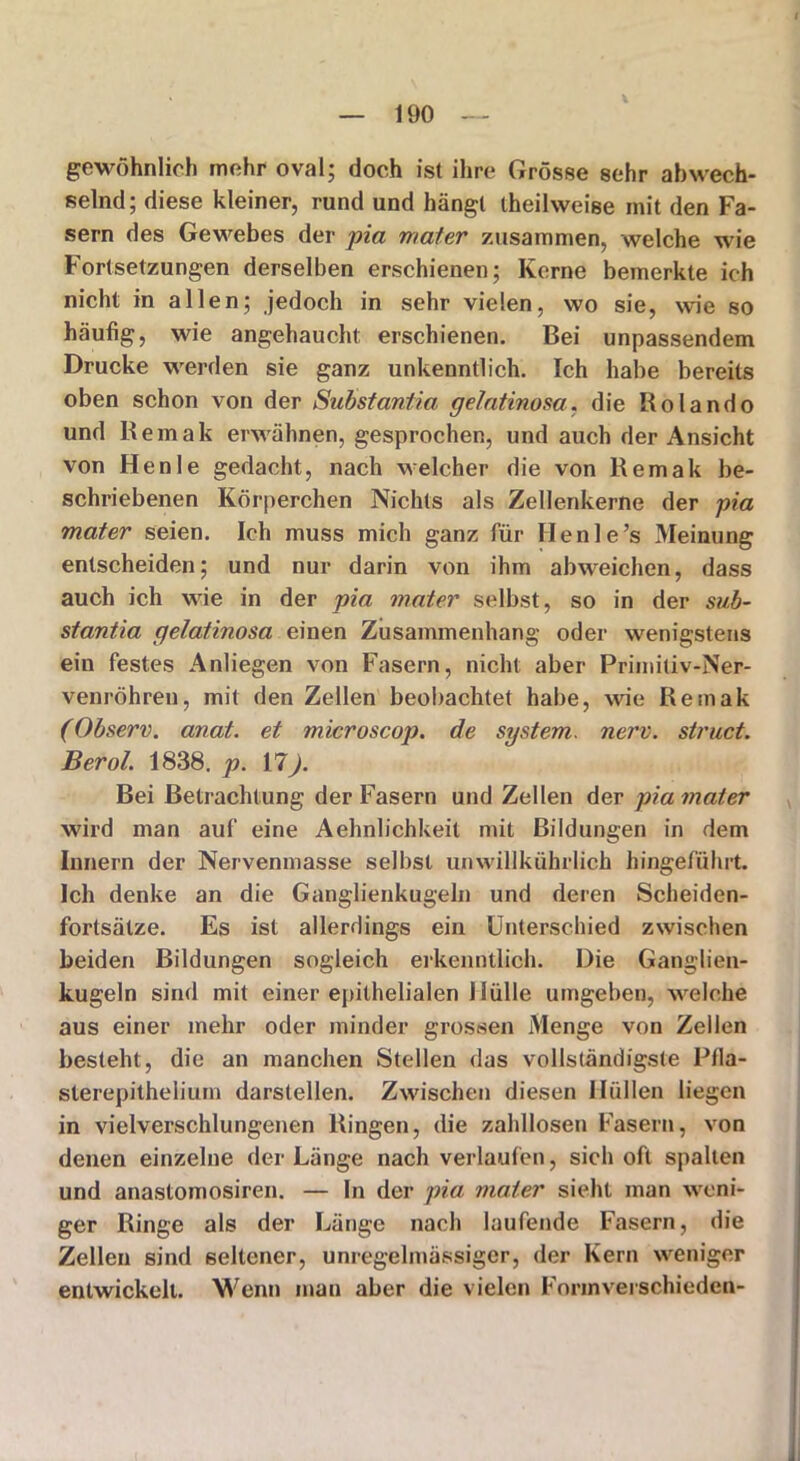 gewöhnlich mehr oval; doch ist ihre Grösse sehr abwech- selnd; diese kleiner, rund und hängt theihveise mit den Fa- sern des Gewebes der pia mater zusammen, welche wie Fortsetzungen derselben erschienen; Kerne bemerkte ich nicht in allen; jedoch in sehr vielen, wo sie, wie so häufig, wie angehaucht: erschienen. Bei unpassendem Drucke werden sie ganz unkenntlich. Ich habe bereits oben schon von der Substantia gelatinosa. die Bolando und R emak erwähnen, gesprochen, und auch der Ansicht von Henle gedacht, nach welcher die von Remak be- schriebenen Körperchen Nichts als Zellenkerne der pia mater seien. Ich muss mich ganz für Henle’s Meinung entscheiden; und nur darin von ihm abweichen, dass auch ich wie in der pia mater selbst, so in der sub- stantia gelatinosa einen Zusammenhang oder wenigstens ein festes Anliegen von Fasern, nicht aber Primiliv-Ner- venröhren, mit den Zellen beobachtet habe, wie Remak (Observ. anat. et microscop. de System, nerv, struct. Berol. 1838. p. 17). Bei Betrachtung der Fasern und Zellen der pia mater wird man auf eine Aehnlichkeit mit Bildungen in dem Innern der Nervenmasse selbst unwillkührlich hingefuhrt. Ich denke an die Ganglienkugeln und deren Scheiden- fortsätze. Es ist allerdings ein Unterschied zwischen beiden Bildungen sogleich erkenntlich. Die Ganglien- kugeln sind mit einer epithelialen Hülle umgeben, welche aus einer mehr oder minder grossen Menge von Zellen besteht, die an manchen Stellen das vollständigste Pfla- slerepithelium darstellen. Zwischen diesen Hüllen liegen in vielverschlungenen Ringen, die zahllosen Fasern, von denen einzelne der Länge nach verlaufen, sich oft spalten und anastomosiren. — In der pia mater sieht man weni- ger Ringe als der Länge nach laufende Fasern, die Zellen sind seltener, unregelmässiger, der Kern weniger entwickelt. Wenn inan aber die vielen Formverschieden-