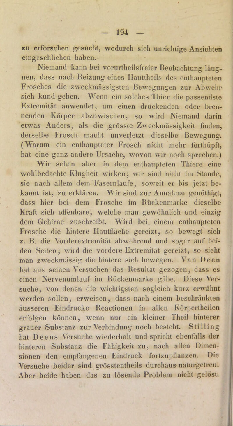 zu erforschen gesucht, wodurch sich unrichtige Ansichten eingeschlichen haben. Niemand kann bei vorurteilsfreier Beobachtung läug- nen, dass nach Beizung eines Hauttheils des enthaupteten Frosches die zweckmüssigsten Bewegungen zur Abwehr sich kund geben. Wenn ein solches Thier die passendste Extremität anwendet, um einen drückenden oder bren- nenden Körper abzuwischen, so wird Niemand darin etwas Anders, als die grösste Zweckmässigkeit linden, derselbe Frosch macht unverletzt dieselbe Bewegung. (Warum ein enthaupteter Frosch nicht mehr forlhüpft, hat eine ganz andere Ursache, wovon wir noch sprechen.) Wir sehen aber in dem enthaupteten Thiere eine wohlbedachte Klugheit wirken; wir sind nicht im Stande, sie nach allem dem Fasernlaufe, soweit er bis jetzt be- kannt ist, zu erklären. Wir sind zur Annahme genöthigt, dass hier bei dem Frosche im Rückenmarke dieselbe Kraft sich offenbare, welche man gewöhnlich und einzig dem Gehirne zuschreibt. Wird bei einem enthaupteten Frosche die hintere 'Hautflüche gereizt, so bewegt sich z. B. die Vorderextremität abwehrend und sogar auf bei- den Seiten; wird die vordere Extremität gereizt, so sieht man zweckmässig die hintere sich bewegen. Van Deen hat aus seinen Versuchen das Resultat gezogen, dass es einen Nervenumlauf im Rückenmarke gäbe. Diese Ver- suche, von denen die wichtigsten sogleich kurz erwähnt werden sollen, erweisen, dass nach einem beschränkten äusseren Eindrücke Reactionen in allen Körperlheilen erfolgen können, wenn nur ein kleiner Theil hinterer grauer Substanz zur Verbindung noch besteht. Stilling hat Deens Versuche wiederholt und spricht ebenfalls der hinteren Substanz die Fähigkeit zu, nach allen Dimen- sionen den empfangenen Eindruck fortzupflanzen. Die Versuche beider sind grösstentheils durchaus naturgetreu. Aber beide haben das zu lösende Problem nicht gelöst.