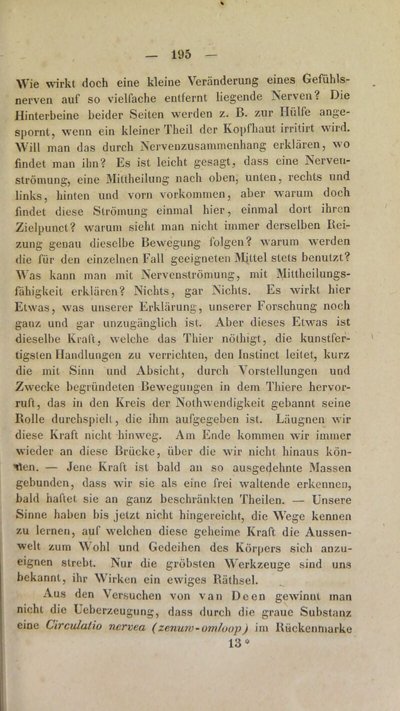 Wie wirkt doch eine kleine Veränderung eines Gefühls- nerven auf so vielfache entfernt liegende Nerven? Die Hinterbeine beider Seiten werden z. B. zur Hülfe ange- spornt, wenn ein kleiner Theil der Kopfhaut irritirt wird. Will man das durch Nervenzusammenhang erklären, wo findet man ihn? Es ist leicht gesagt, dass eine Nerveu- strömung, eine Mittheilung nach oben, unten, rechts und links, hinten und vorn Vorkommen, aber warum doch findet diese Strömung einmal hier, einmal dort ihren Zielpunct? warum sieht man nicht immer derselben Bei- zung genau dieselbe Bewegung folgen? warum werden die für den einzelnen Fall geeigneten Mjttel stets benutzt? Was kann man mit Nervenströmung, mit Mittheilungs- fähigkeit erklären? Nichts, gar Nichts. Es wirkt hier Etwas, was unserer Erklärung, unserer Forschung noch ganz und gar unzugänglich ist. Aber dieses Etwas ist dieselbe Kraft, welche das Thier nöthigt, die kunstfer- tigsten Handlungen zu verrichten, den Instinct leitet, kurz die mit Sinn und Absicht, durch Vorstellungen und Zwecke begründeten Bewegungen in dem Thiere hervor- ruft, das in den Kreis der Nothwendigkeit gebannt seine Rolle durchspielt, die ihm aufgegeben ist. Läugnen wir diese Kraft nicht hinweg. Am Ende kommen wir immer wieder an diese Brücke, über die wir nicht hinaus kön- nten. — Jene Kraft ist bald an so ausgedehnte Massen gebunden, dass wir sie als eine frei waltende erkennen, bald haftet sie an ganz beschränkten Theilen. — Unsere Sinne haben bis jetzt nicht hingereicht, die Wege kennen zu lernen, auf welchen diese geheime Kraft die Aussen- welt zum Wohl und Gedeihen des Körpers sich anzu- eignen strebt. Nur die gröbsten Werkzeuge sind uns bekannt, ihr Wirken ein ewiges Räthsel. Aus den Versuchen von van Deen gewinnt inan nicht die Ueberzeugung, dass durch die graue Substanz eine Circulalio nervea (zenuw-omfoop) im Rückenmarke 13 *