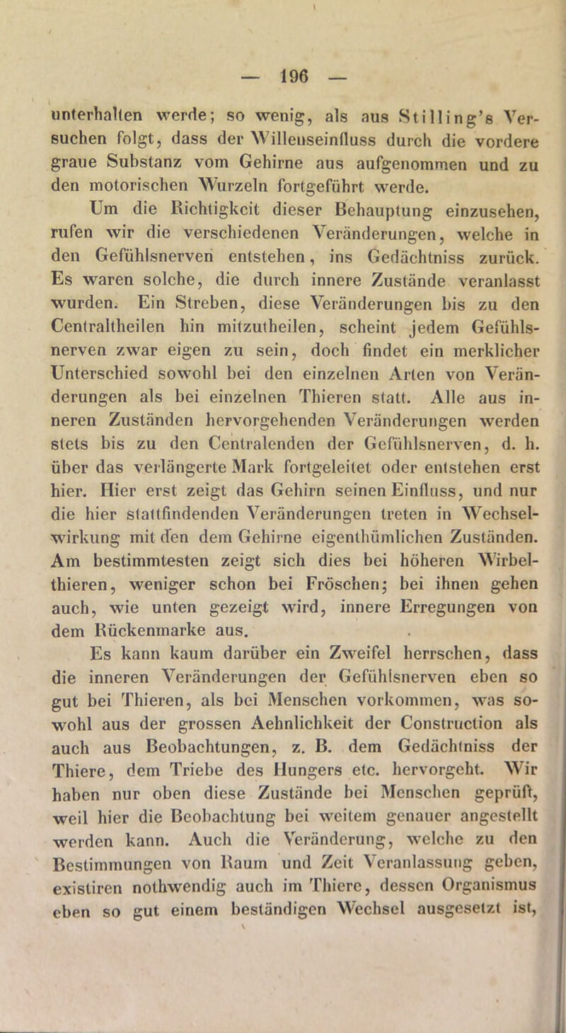 \ unterhalten werde; so wenig, als aus Still in g’s Ver- suchen folgt, dass der Willenseinfluss durch die vordere graue Substanz vom Gehirne aus aufgenommen und zu den motorischen Wurzeln fortgeführt werde. Um die Richtigkeit dieser Behauptung einzusehen, rufen wir die verschiedenen Veränderungen, welche in den Gefühlsnerven entstehen, ins Gedächtniss zurück. Es waren solche, die durch innere Zustände veranlasst wurden. Ein Streben, diese Veränderungen bis zu den Centraltheilen hin mitzutheilen, scheint jedem Gefühls- nerven zwar eigen zu sein, doch findet ein merklicher Unterschied sowohl bei den einzelnen Arten von Verän- derungen als bei einzelnen Thieren statt. Alle aus in- neren Zuständen hervorgehenden Veränderungen werden stets bis zu den Centralenden der Gefühlsnerven, d. h. über das verlängerte Mark fortgeleitet oder entstehen erst hier. Hier erst zeigt das Gehirn seinen Einfluss, und nur die hier stattfindenden Veränderungen treten in Wechsel- wirkung mit den dem Gehirne eigenthümlichen Zuständen. Am bestimmtesten zeigt sich dies bei höheren Wirbel- thieren, weniger schon bei Fröschen; bei ihnen gehen auch, wie unten gezeigt wird, innere Erregungen von dem Rückenmarke aus. Es kann kaum darüber ein Zweifel herrschen, dass die inneren Veränderungen der Gefühlsnerven eben so gut bei Thieren, als bei Menschen Vorkommen, was so- wohl aus der grossen Aehnlichkeit der Construction als auch aus Beobachtungen, z. B. dem Gedächtniss der Thiere, dem Triebe des Hungers etc. hervorgeht. Wir haben nur oben diese Zustände bei Menschen geprüft, weil hier die Beobachtung bei weitem genauer angestellt werden kann. Auch die Veränderung, welche zu den Bestimmungen von Raum und Zeit Veranlassung geben, existiren nothwendig auch im Thiere, dessen Organismus eben so gut einem beständigen Wechsel ausgesetzt ist,