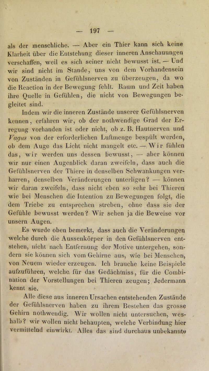 als der menschliche. — Aber ein Thier kann sich keine Klarheit über die Entstehung dieser inneren Anschauungen verschaffen, weil es sich seiner nicht bewusst ist. — Und wir sind nicht im Stande, uns von dem Vorhandensein von Zuständen in Gefühlsnerven zu überzeugen, da wo die Reaction in der Bewegung fehlt. Raum und Zeit haben ihre Quelle in Gefühlen, die nicht von Bewegungen be- gleitet sind. Indem wir die inneren Zustände unserer Gefühlsnerven kennen, erfahren wir, ob der nothwendige Grad der Er- regung vorhanden ist oder nicht, ob z. B. Hautnerven und Vagus von der erforderlichen Luftmenge bespült werden, ob dem Auge das Licht nicht mangelt etc. — Wir fühlen das, wir werden uns dessen bewusst, — aber können wir nur einen Augenblick daran zweifeln, dass auch die Gefühlsnerven der Thiere in denselben Schwankungen ver- harren, denselben Veränderungen Unterligen? — können wir daran zweifeln, dass nicht eben so sehr bei Thieren wie bei Menschen die Intention zu Bewegungen folgt, die dem Triebe zu entsprechen streben, ohne dass sie der Gefühle bewusst werden ? Wir sehen ja die Beweise vor unsern Augen. Es wurde oben bemerkt, dass auch die Veränderungen welche durch die Aussenkörper in den Gefühlsnerven ent- stehen, nicht nach Entfernung der Motive untergehen, son- dern sie können sich vom Gehirne aus, wie bei Menschen, von Neuem wieder erzeugen. Ich brauche keine Beispiele aufzuführen, welche für das Gedächtniss, für die Combi- nation der Vorstellungen bei Thieren zeugen; Jedermann kennt sie. Alle diese aus inneren Ursachen entstehenden Zustände der Gefühlsnerven haben zu ihrem Bestehen das grosse Gehirn nothwendig. Wir wollen nicht untersuchen, wes- halb? wir wollen nicht behaupten, welche Verbindung hier vermittelnd einwirkt. Alles das sind durchaus unbekannte