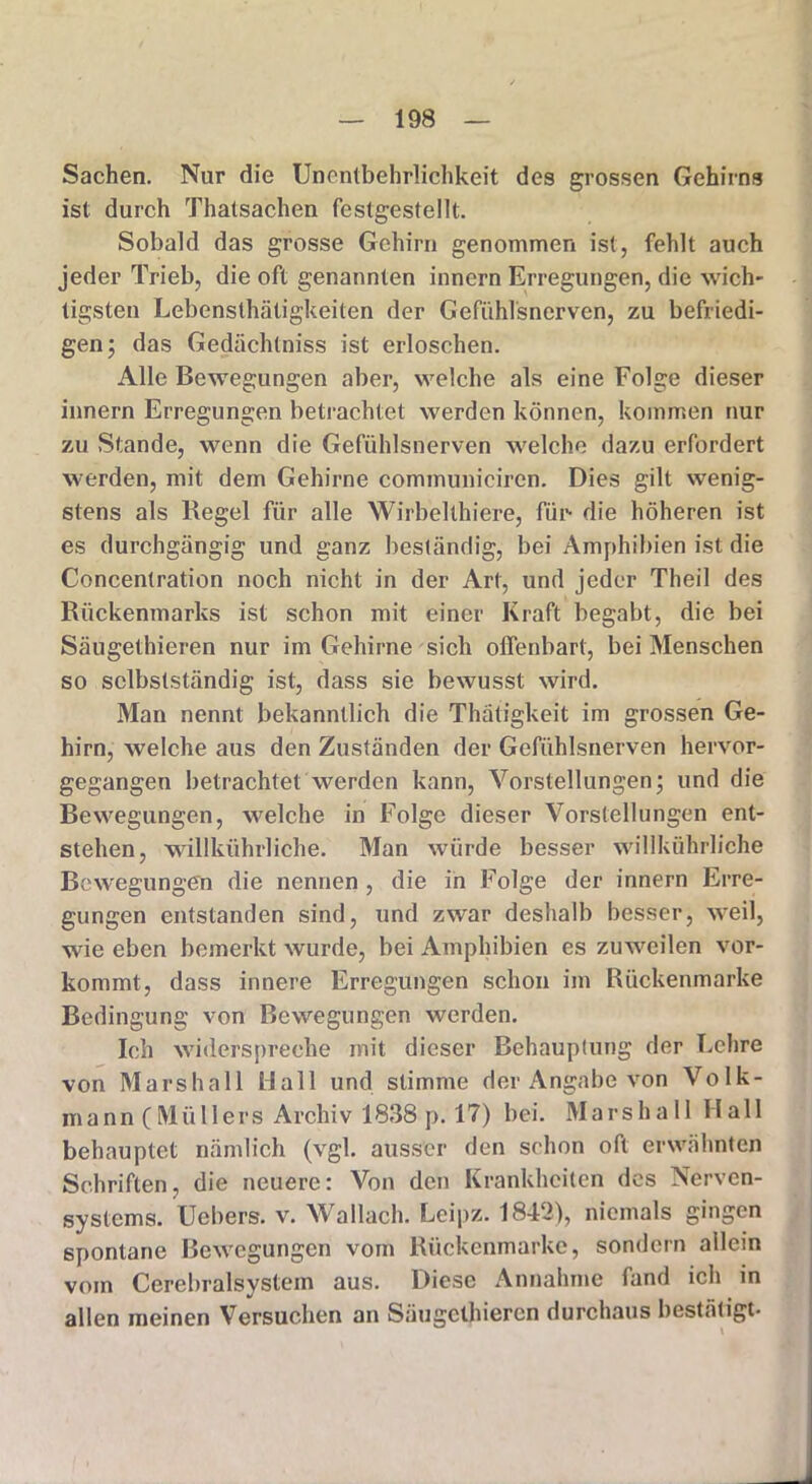 Sachen. Nur die Unentbehrlichkeit des grossen Gehirns ist durch Thatsachen festgestellt. Sobald das grosse Gehirn genommen ist, fehlt auch jeder Trieb, die oft genannten innern Erregungen, die wich- tigsten Lebensthätigkeiten der Gefiihlsncrven, zu befriedi- gen; das Gediichlniss ist erloschen. Alle Bewegungen aber, welche als eine Folge dieser innern Erregungen betrachtet werden können, kommen nur zu Stande, wenn die Gefühlsnerven welche dazu erfordert werden, mit dem Gehirne communieircn. Dies gilt wenig- stens als Regel für alle Wirbellhiere, für- die höheren ist es durchgängig und ganz beständig, bei Amphibien ist die Concentration noch nicht in der Art, und jeder Theil des Rückenmarks ist schon mit einer Kraft begabt, die bei Säugethieren nur im Gehirne sich offenbart, bei Menschen so selbstständig ist, dass sie bewusst wird. Man nennt bekanntlich die Thätigkeit im grossen Ge- hirn, welche aus den Zuständen der Gefühlsnerven hervor- gegangen betrachtet werden kann, Vorstellungen; und die Bewegungen, welche in Folge dieser Vorstellungen ent- stehen, willkührliche. Man würde besser willkührliche Bewegungen die nennen, die in Folge der innern Erre- gungen entstanden sind, und zwar deshalb besser, weil, wie eben bemerkt wurde, bei Amphibien es zuweilen vor- kommt, dass innere Erregungen schon im Rückenmarke Bedingung von Bewegungen werden. Ich widerspreche mit dieser Behauptung der Lehre von Marshall Hall und stimme der Angabe von Volk- mann (Müllers Archiv 1838 p. 17) bei. Marshall Hall behauptet nämlich (vgl. ausser den schon oft erwähnten Schriften, die neuere: Von den Krankheiten des Nerven- systems. Uebers. v. Wallach. Leipz. 1842), niemals gingen spontane Bewegungen vom Rückenmarke, sondern allein vom Cerebralsystem aus. Diese Annahme fand ich in allen meinen Versuchen an Säugethieren durchaus bestätigt-