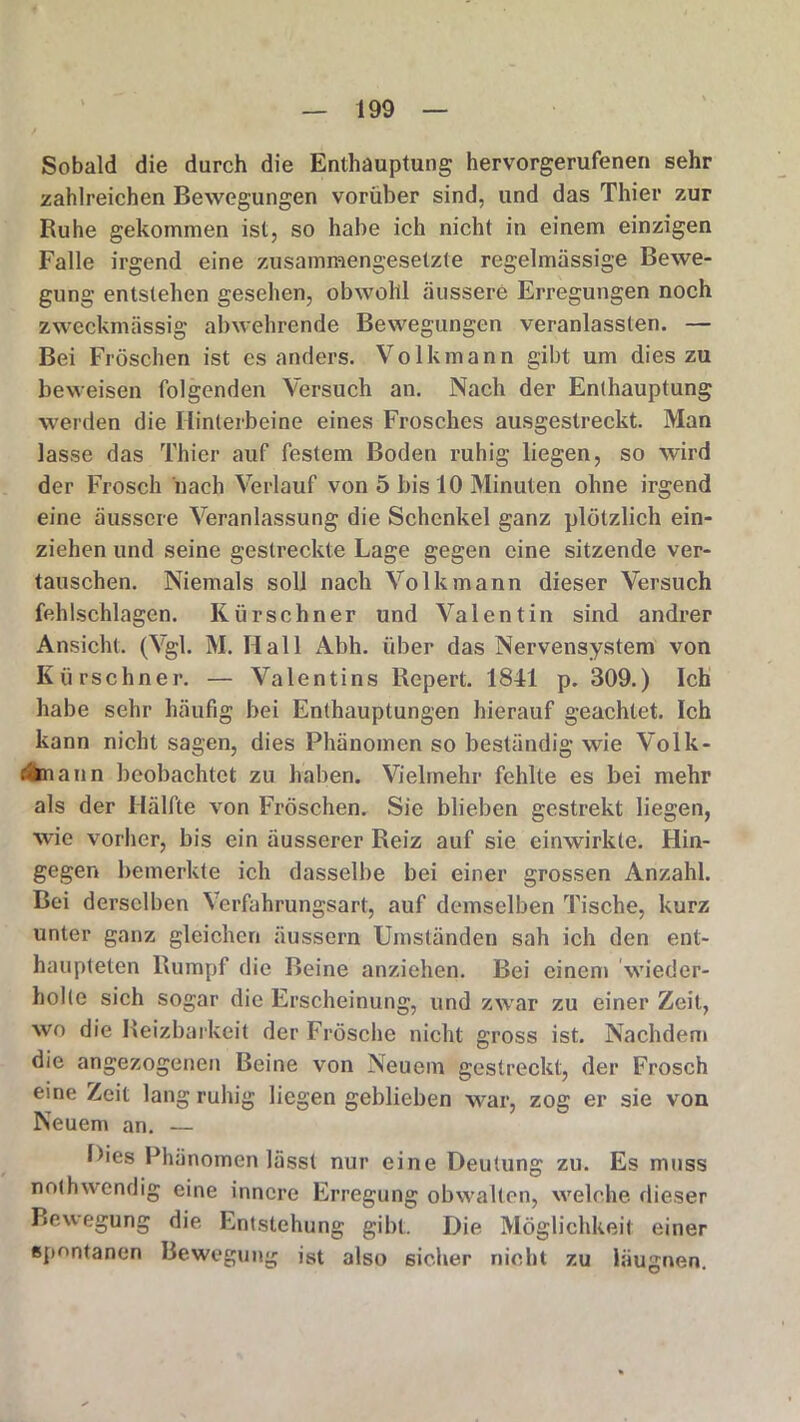 Sobald die durch die Enthauptung hervorgerufenen sehr zahlreichen Bewegungen vorüber sind, und das Thier zur Ruhe gekommen ist, so habe ich nicht in einem einzigen Falle irgend eine zusammengesetzte regelmässige Bewe- gung entstehen gesehen, obwohl äussere Erregungen noch zweckmässig abwehrende Bewegungen veranlassten. — Bei Fröschen ist es anders. Volkmann gibt um dies zu beweisen folgenden Versuch an. Nach der Enthauptung werden die Hinterbeine eines Frosches ausgestreckt. Man lasse das Thier auf festem Boden ruhig liegen, so wird der Frosch hach Verlauf von 5 bis 10 Minuten ohne irgend eine äussere Veranlassung die Schenkel ganz plötzlich ein- ziehen und seine gestreckte Lage gegen eine sitzende ver- tauschen. Niemals soll nach Volk mann dieser Versuch fehlschlagen. Kürschner und Valentin sind andrer Ansicht. (Vgl. M. Hall Abh. über das Nervensystem von Kürschner. — Valentins Repert. 1841 p. 309.) Ich habe sehr häufig bei Enthauptungen hierauf geachtet. Ich kann nicht sagen, dies Phänomen so beständig wie Volk- oänann beobachtet zu haben. Vielmehr fehlte es bei mehr als der Hälfte von Fröschen. Sie blieben gestrekt liegen, wie vorher, bis ein äusserer Reiz auf sie einwirkte. Hin- gegen bemerkte ich dasselbe bei einer grossen Anzahl. Bei derselben N erfahrungsart, auf demselben Tische, kurz unter ganz gleichen äussern Umständen sah ich den ent- haupteten Rumpf die Beine anziehen. Bei einem wieder- holte sich sogar die Erscheinung, und zwar zu einer Zeit, wo die Reizbarkeit der Frösche nicht gross ist. Nachdem die angezogenen Beine von Neuem gestreckt, der Frosch eine Zeit lang ruhig liegen geblieben war, zog er sie von Neuem an. — Dies Phänomen lässt nur eine Deutung zu. Es muss nothwendig eine innere Erregung obwalten, welche dieser Bewegung die Entstehung gibt. Die Möglichkeit einer «Pentanen Bewegung ist also sicher nicht zu läugnen.