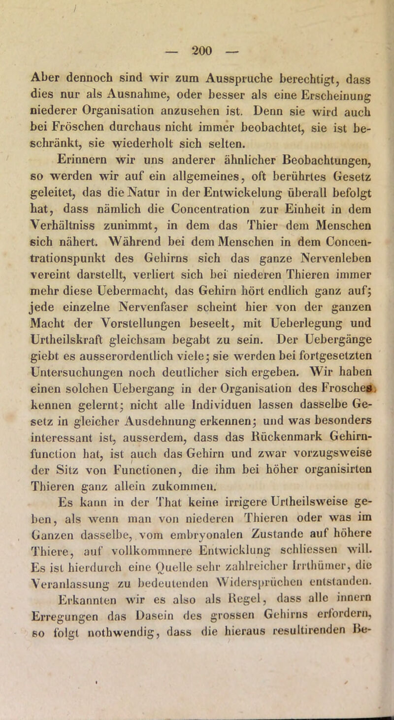/ — 200 — Aber dennoch sind wir zum Ausspruche berechtigt, dass dies nur als Ausnahme, oder besser als eine Erscheinung niederer Organisation anzusehen ist. Denn sie wird auch bei Fröschen durchaus nicht immer beobachtet, sie ist be- schränkt, sie wiederholt sich selten. Erinnern wir uns anderer ähnlicher Beobachtungen, so werden wir auf ein allgemeines, oft berührtes Gesetz geleitet, das die Natur in der Entwickelung überall befolgt hat, dass nämlich die Concentration zur Einheit in dem Verhältnis zunimmt, in dem das Thier dem Menschen sich nähert. Während bei dem Menschen in dem Concen- trationspunkt des Gehirns sich das ganze Nervenleben vereint darstellt, verliert sich bei niederen Thieren immer mehr diese Uebermacht, das Gehirn hört endlich ganz auf; jede einzelne Nervenfaser scheint hier von der ganzen Macht der Vorstellungen beseelt, mit Ueberlegung und Urlheilskraft gleichsam begabt zu sein. Der Uebergänge giebt es ausserordentlich viele; sie werden bei fortgesetzten Untersuchungen noch deutlicher sich ergeben. Wir haben einen solchen Uebergang in der Organisation des Frosches kennen gelernt; nicht alle Individuen lassen dasselbe Ge- setz in gleicher Ausdehnung erkennen; und was besonders interessant ist, ausserdem, dass das Rückenmark Gehirn- function hat, ist auch das Gehirn und zwar vorzugsweise der Sitz von Functionen, die ihm bei höher organisirten Thieren ganz allein zukommen. Es kann in der That keine irrigere Uriheils weise ge- ben, als wenn man von niederen Thieren oder was im Ganzen dasselbe, vom embryonalen Zustande auf höhere Thiere, auf vollkommnere Entwicklung schliessen will. Es ist hierdurch eine Quelle sehr zahlreicher Irrthüiner, die Veranlassung zu bedeutenden Widersprüchen entstanden. Erkannten wir es also als Regel, dass alle innern Erregungen das Dasein des grossen Gehirns erfordern, so folgt nothwendig, dass die hieraus resultirenden Re-
