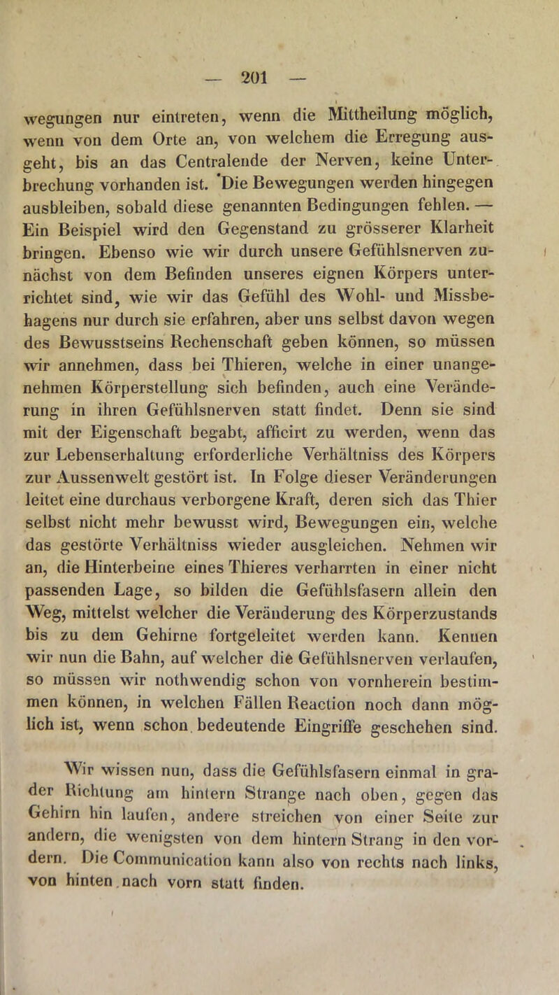 • i wegungen nur eintreten, wenn die Mittheilung möglich, wenn von dem Orte an, von welchem die Erregung aus- geht, bis an das Centralende der Nerven, keine Unter- brechung vorhanden ist. 'Die Bewegungen werden hingegen ausbleiben, sobald diese genannten Bedingungen fehlen. — Ein Beispiel wird den Gegenstand zu grösserer Klarheit bringen. Ebenso wie wir durch unsere Gefühlsnerven zu- nächst von dem Befinden unseres eignen Körpers unter- richtet sind, wie wir das Gefühl des Wohl- und Missbe- hagens nur durch sie erfahren, aber uns selbst davon wegen des Bewusstseins Rechenschaft geben können, so müssen wir annehmen, dass bei Thieren, welche in einer unange- nehmen Körperstellung sich befinden, auch eine Verände- rung in ihren Gefühlsnerven statt findet. Denn sie sind mit der Eigenschaft begabt, afficirt zu werden, wenn das zur Lebenserhaltung erforderliche Verhältniss des Körpers zur Aussen weit gestört ist. In Folge dieser Veränderungen leitet eine durchaus verborgene Kraft, deren sich das Thier selbst nicht mehr bewusst wird, Bewegungen ein, welche das gestörte Verhältniss wieder ausgleichen. Nehmen wir an, die Hinterbeine eines Thieres verharrten in einer nicht passenden Lage, so bilden die Gefühlsfasern allein den Weg, mittelst welcher die Veränderung des Körperzustands bis zu dem Gehirne fortgeleitet werden kann. Kenuen wir nun die Bahn, auf welcher die Gefühlsnerven verlaufen, so müssen wir nothwendig schon von vornherein bestim- men können, in welchen Fällen Reaction noch dann mög- lich ist, wenn schon bedeutende Eingriffe geschehen sind. Wir wissen nun, dass die Gefühlsfasern einmal in gra- der Richtung am hintern Strange nach oben, gegen das Gehirn hin laufen, andere streichen von einer Seite zur andern, die wenigsten von dem hintern Strang in den vor- dem. Die Communication kann also von rechts nach links, von hinten nach vorn statt finden.