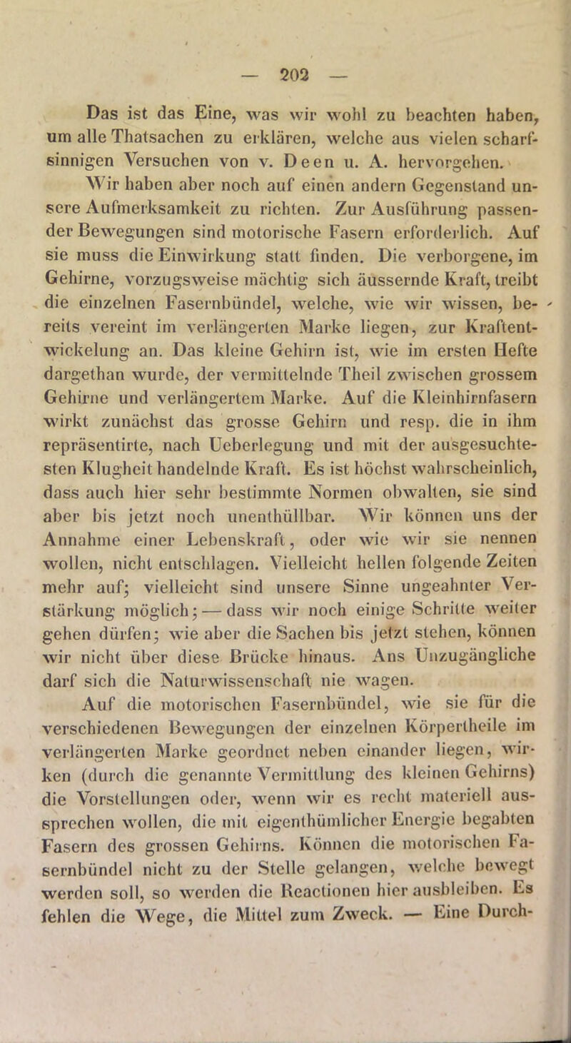 Das ist das Eine, was wir wohl zu beachten haben, um alle Thatsachen zu erklären, welche aus vielen scharf- sinnigen Versuchen von v. Deen u. A. hervorgehen. Wir haben aber noch auf einen andern Gegenstand un- sere Aufmerksamkeit zu richten. Zur Ausführung passen- der Bewegungen sind motorische Fasern erforderlich. Auf sie muss die Einwirkung statt finden. Die verborgene, im Gehirne, vorzugsweise mächtig sich äussernde Kraft, treibt die einzelnen Fasernbündel, welche, wie wir wissen, be- - reits vereint im verlängerten Marke liegen, zur Kraftent- wickelung an. Das kleine Gehirn ist, wie im ersten Hefte dargethan wurde, der vermittelnde Theil zwischen grossem Gehirne und verlängertem Marke. Auf die Kleinhirnfasern wirkt zunächst das grosse Gehirn und resp. die in ihm repräsentirte, nach Ueberlegung und mit der ausgesuchte- sten Klugheit handelnde Kraft. Es ist höchst wahrscheinlich, dass auch hier sehr bestimmte Normen obwalten, sie sind aber bis jetzt noch unenthüllbar. Wir können uns der Annahme einer Lebenskraft, oder wie wir sie nennen wollen, nicht entschlagen. Vielleicht hellen folgende Zeiten mehr auf; vielleicht sind unsere Sinne ungeahnter Ver- stärkung möglich; — dass wir noch einige Schritte weiter gehen dürfen; wie aber die Sachen bis jetzt stehen, können wir nicht über diese Brücke hinaus. Ans Unzugängliche darf sich die Naturwissenschaft nie wagen. Auf die motorischen Fasernbündel, wie sie für die verschiedenen Bewegungen der einzelnen Körperlheile im verlängerten Marke geordnet neben einander liegen, wir- ken (durch die genannte Vermittlung des kleinen Gehirns) die Vorstellungen oder, wenn wir es recht materiell aus- sprechen wollen, die mit eigenthümlicher Energie begabten Fasern des grossen Gehirns. Können die motorischen Fa- sernbündel nicht zu der Stelle gelangen, welche bewegt werden soll, so werden die Reactionen hierausbleiben. Es fehlen die Wege, die Mittel zum Zweck. — Eine Durch-