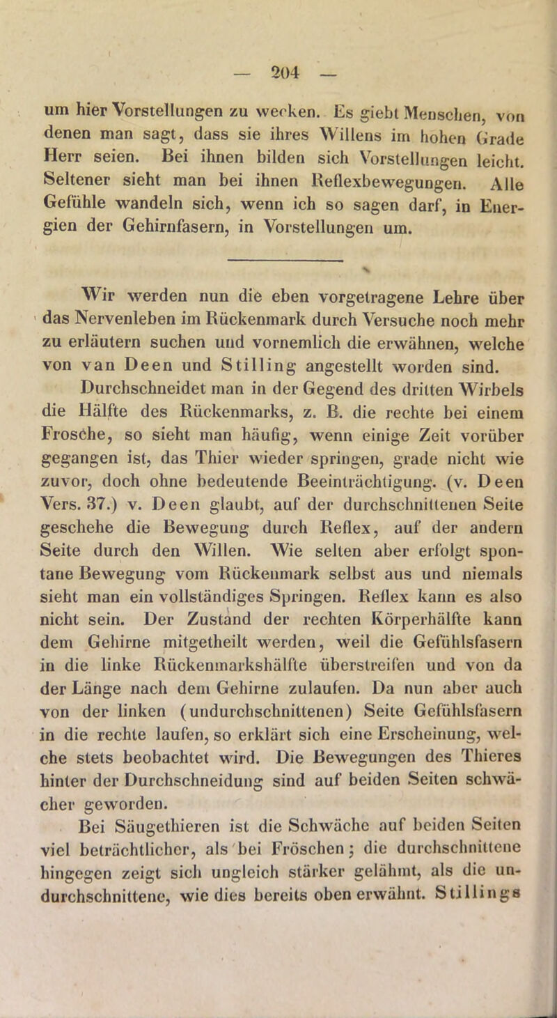t 204 um hier Vorstellungen zu wecken. Es giebt Menschen, von denen man sagt, dass sie ihres Willens im hohen Grade Herr seien. Bei ihnen bilden sich Vorstellungen leicht. Seltener sieht man bei ihnen Reflexbewegungen. Alle Gefühle wandeln sich, wenn ich so sagen darf, in Ener- gien der Gehirnfasern, in Vorstellungen um. Wir werden nun die eben vorgetragene Lehre über das Nervenleben im Rückenmark durch Versuche noch mehr zu erläutern suchen und vornemlich die erwähnen, welche von van Deen und Stilling angestellt worden sind. Durchschneidet man in der Gegend des dritten Wirbels die Hälfte des Rückenmarks, z. B. die rechte bei einem Frosche, so sieht man häufig, wenn einige Zeit vorüber gegangen ist, das Thier wieder springen, grade nicht wie zuvor, doch ohne bedeutende Beeinträchtigung, (v. Deen Vers. 37.) v. Deen glaubt, auf der durchschnittenen Seite geschehe die Bewegung durch Reflex, auf der andern Seite durch den Willen. Wie selten aber erfolgt spon- tane Bewegung vom Rückenmark selbst aus und niemals sieht man ein vollständiges Springen. Reflex kann es also nicht sein. Der Zustand der rechten Körperhälfte kann dem Gehirne mitgetheilt werden, weil die Gefühlsfasern in die linke Rückenmarkshälfte überstreifen und von da der Länge nach dem Gehirne zulaufen. Da nun aber auch von der linken (undurchschnittenen) Seite Gefühlsfasern in die rechte laufen, so erklärt sich eine Erscheinung, wel- che stets beobachtet wird. Die Bewegungen des Thieres hinter der Durchschneidung sind auf beiden Seiten schwä- eher geworden. Bei Säugethieren ist die Schwäche auf beiden Seiten viel beträchtlicher, als bei Fröschen; die durchschnittene hingegen zeigt sich ungleich stärker gelähmt, als die un- durchschnittene, wie dies bereits oben erwähnt. Shillings