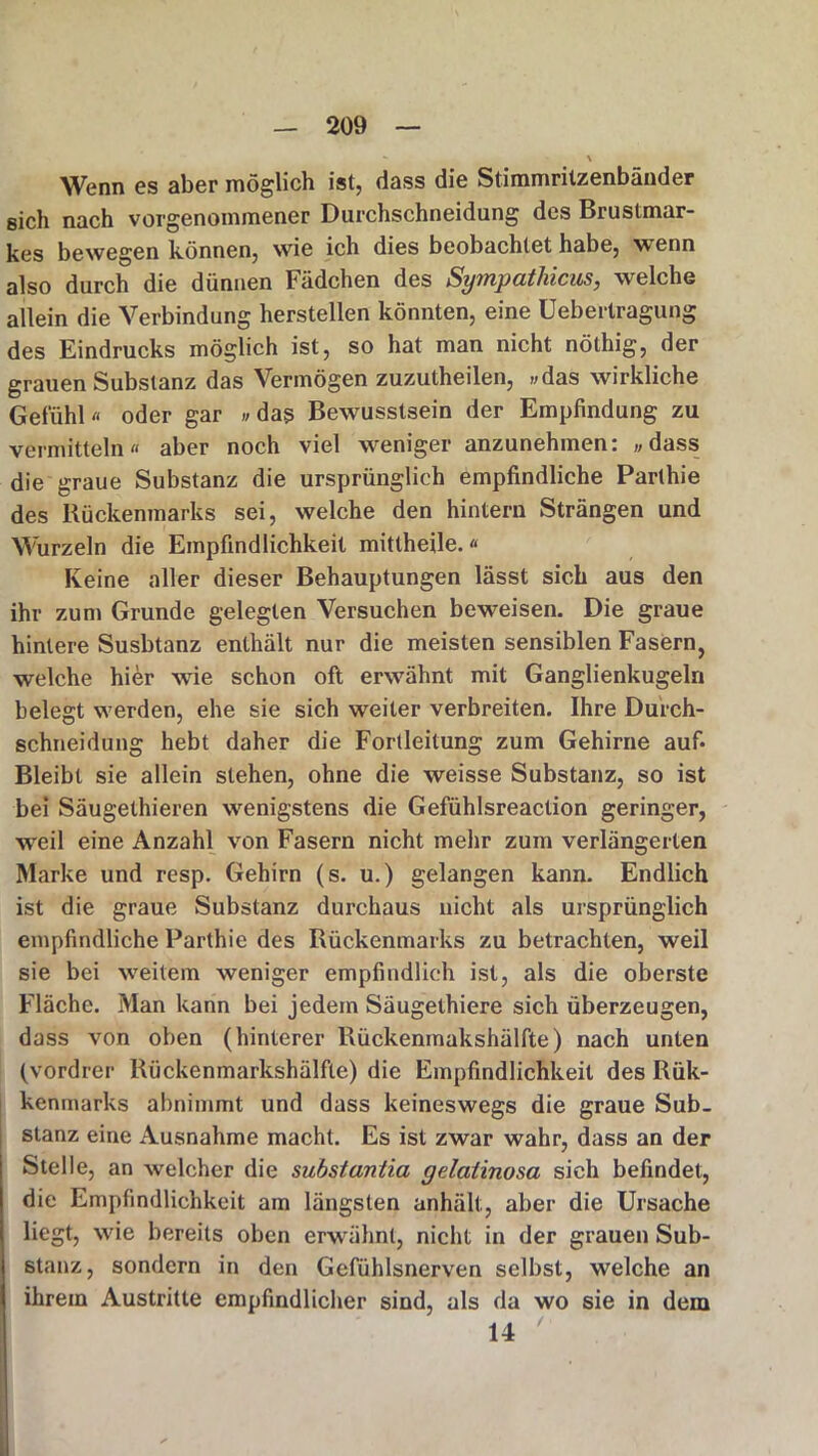 - \ Wenn es aber möglich ist, dass die Stimmrilzenbänder sich nach vorgenommener Durchschneidung des Brustmar- kes bewegen können, wie ich dies beobachtet habe, wenn also durch die dünnen Fädchen des Sympatliicus, welche allein die Verbindung hersteilen könnten, eine Uebertragung des Eindrucks möglich ist, so hat man nicht nölhig, der grauen Substanz das Vermögen zuzutheilen, »das wirkliche Gefühl « oder gar »das Bewusstsein der Empfindung zu vermitteln« aber noch viel weniger anzunehmen: »dass die graue Substanz die ursprünglich empfindliche Parthie des Rückenmarks sei, welche den hintern Strängen und Wurzeln die Empfindlichkeit mittheile.« Keine aller dieser Behauptungen lässt sich aus den ihr zum Grunde gelegten Versuchen beweisen. Die graue hintere Susbtanz enthält nur die meisten sensiblen Fasern, welche hier wie schon oft erwähnt mit Ganglienkugeln belegt werden, ehe sie sich weiter verbreiten. Ihre Durch- schneidung hebt daher die Fortleitung zum Gehirne auf* Bleibt sie allein stehen, ohne die weisse Substanz, so ist bei Säugethieren wenigstens die Gefühlsreaction geringer, weil eine Anzahl von Fasern nicht mehr zum verlängerten Marke und resp. Gehirn (s. u.) gelangen kann. Endlich ist die graue Substanz durchaus nicht als ursprünglich empfindliche Parthie des Rückenmarks zu betrachten, weil sie bei weitem weniger empfindlich ist, als die oberste Fläche. Man kann bei jedem Säugethiere sich überzeugen, dass von oben (hinterer Rückenmakshälfte) nach unten (vordrer Rückenmarkshälfte) die Empfindlichkeit des Rük- kenmarks abnimmt und dass keineswegs die graue Sub- stanz eine Ausnahme macht. Es ist zwar wahr, dass an der Stelle, an welcher die substantia gelaiinosa sich befindet, die Empfindlichkeit am längsten anhält, aber die Ursache liegt, wie bereits oben erwähnt, nicht in der grauen Sub- stanz, sondern in den Gefühlsnerven selbst, welche an ihrem Austritte empfindlicher sind, als da wo sie in dem 14