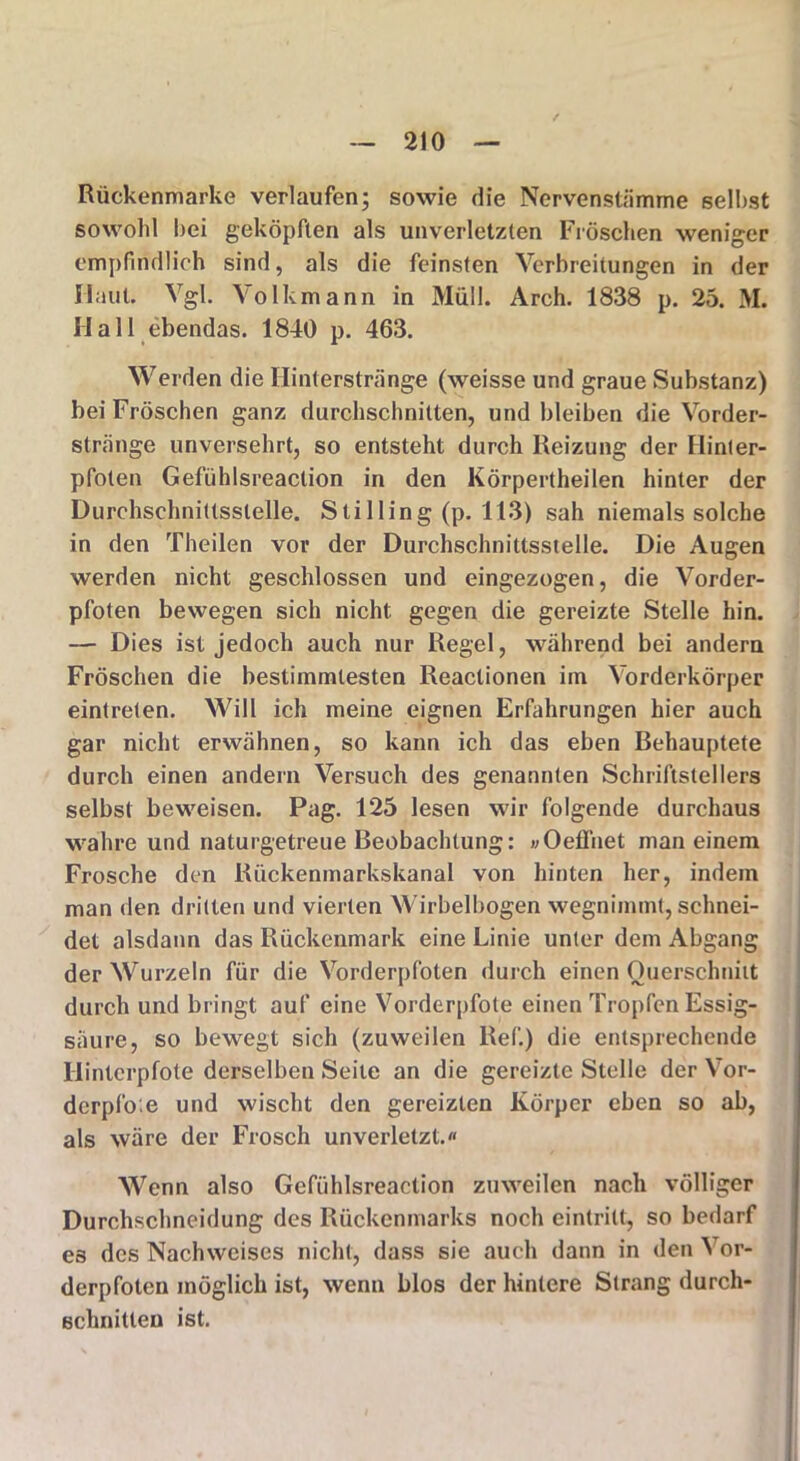 Rückenmarke verlaufen; sowie die Nervenstämme selbst sowohl hei geköpften als unverletzten Fröschen weniger empfindlich sind, als die feinsten Verbreitungen in der Haut. Vgl. Volkmann in Müll. Arch. 1838 p. 25. M. Hall ebendas. 1840 p. 463. Werden die Hinterstränge (weisse und graue Substanz) bei Fröschen ganz durchschnitten, und bleiben die Vorder- stränge unversehrt, so entsteht durch Reizung der Hinter- pfoten Gefühlsreaclion in den Körpertheilen hinter der Durchschnittsstelle. Stilling (p. 113) sah niemals solche in den Theilen vor der Durchschnittsstelle. Die Augen werden nicht geschlossen und eingezogen, die Vorder- pfoten bewegen sich nicht gegen die gereizte Stelle hin. — Dies ist jedoch auch nur Regel, während bei andern Fröschen die bestimmtesten Reactionen im Vorderkörper eintreten. Will ich meine eignen Erfahrungen hier auch gar nicht erwähnen, so kann ich das eben Behauptete durch einen andern Versuch des genannten Schriftstellers selbst beweisen. Pag. 125 lesen wir folgende durchaus wahre und naturgetreue Beobachtung: »OefFnet man einem Frosche den Riickenmarkskanal von hinten her, indem man den dritten und vierten Wirbelbogen wegnimmt, schnei- det alsdann das Rückenmark eine Linie unter dem Abgang der Wurzeln für die Vorderpfoten durch einen Querschnitt durch und bringt auf eine Vorderpfote einen Tropfen Essig- säure, so bewegt sich (zuweilen Ref.) die entsprechende Hinterpfote derselben Seile an die gereizte Stelle der Vor- derpl'o e und wischt den gereizten Körper eben so ab, als wäre der Frosch unverletzt.« Wenn also Gefühlsreaction zuweilen nach völliger Durchschneidung des Rückenmarks noch eintritt, so bedarf es des Nachweises nicht, dass sie auch dann in den or- derpfoten möglich ist, wenn blos der hintere Strang durch- schnitten ist.