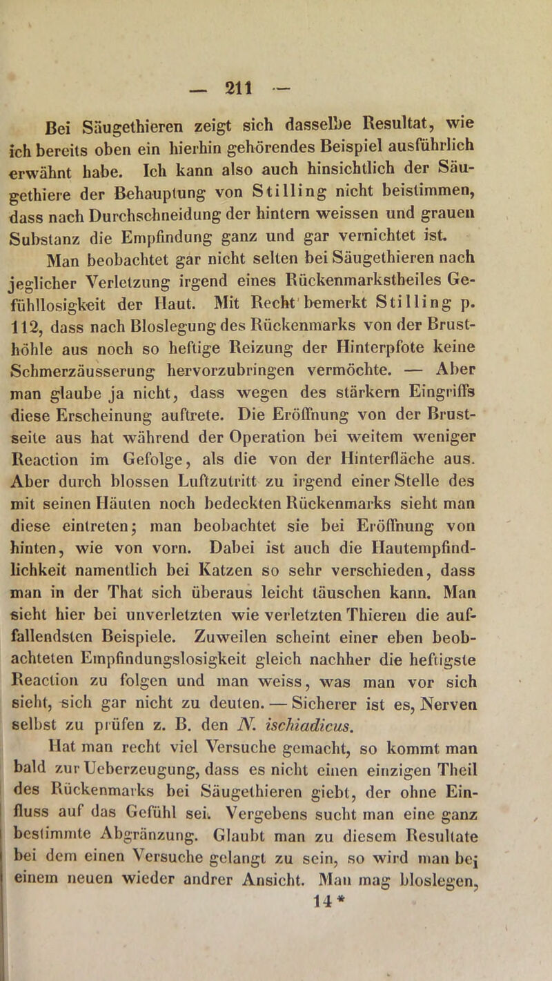 Bei Säugethieren zeigt sieh dasselbe Resultat, wie ich bereits oben ein hierhin gehörendes Beispiel ausführlich erwähnt habe. Ich kann also auch hinsichtlich der Säu- gethiere der Behauptung von StiHing nicht beistimmen, dass nach Durchschneidung der hintern weissen und grauen Substanz die Empfindung ganz und gar vernichtet ist. Man beobachtet gar nicht selten bei Säugethieren nach jeglicher Verletzung irgend eines Rückenmarkstheiles Ge- fühllosigkeit der Haut. Mit Recht bemerkt Stilling p. 112, dass nach Bloslegung des Rückenmarks von der Brust- höhle aus noch so heftige Reizung der Hinterpfote keine Schmerzäusserung hervorzubringen vermöchte. — Aber man glaube ja nicht, dass wegen des stärkern Eingriffs diese Erscheinung auftrete. Die Eröffnung von der Brust- seite aus hat während der Operation bei weitem weniger Reaction im Gefolge, als die von der Hinterfläche aus. Aber durch blossen Luftzutritt zu irgend einer Stelle des mit seinen Häuten noch bedeckten Rückenmarks sieht man diese eintreten; man beobachtet sie bei Eröffnung von hinten, wie von vorn. Dabei ist auch die Hautempfind- lichkeit namentlich bei Katzen so sehr verschieden, dass man in der That sich überaus leicht täuschen kann. Man sieht hier bei unverletzten wie verletzten Thieren die auf- fallendsten Beispiele. Zuweilen scheint einer eben beob- achteten Empfindungslosigkeit gleich nachher die heftigste Reaction zu folgen und man weiss, was man vor sich sieht, sich gar nicht zu deuten. — Sicherer ist es, Nerven selbst zu prüfen z. B. den N. ischiadicus. Hat man recht viel Versuche gemacht, so kommt man bald zur Ucberzeugung, dass es nicht einen einzigen Theil des Rückenmarks bei Säugethieren giebt, der ohne Ein- fluss auf das Gefühl sei. Vergebens sucht man eine ganz bestimmte Abgränzung. Glaubt man zu diesem Resultate bei dem einen Versuche gelangt zu sein, so wird man bej einem neuen wieder andrer Ansicht. Man mag bloslegen, 14*