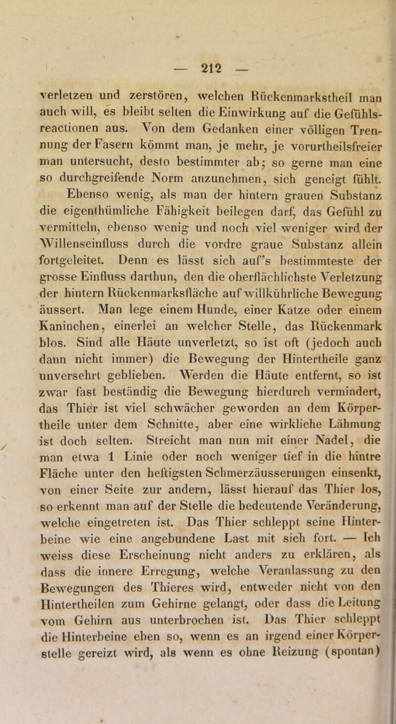 verletzen und zerstören, welchen Rückenmarkstheil man auch will, es bleibt selten die Einwirkung auf die Gefühls- reactionen aus. Von dem Gedanken einer völligen Tren- nung der Fasern kömmt man, je mehr, je vorurteilsfreier man untersucht, desto bestimmter ab- so gerne man eine so durchgreifende Norm anzunehmen, sich geneigt fühlt. Ebenso wenig, als man der hintern grauen Substanz die eigentümliche Fähigkeit beilegen darf, das Gefühl zu vermitteln, ebenso wenig und noch viel weniger wird der Willenseinfluss durch die vordre graue Substanz allein fortgeleitet. Denn es lässt sich auf’s bestimmteste der grosse Einfluss darthun, den die oberflächlichste Verletzung der hintern Rüekenmarksfläche auf willkührliche Bewegung äussert. Man lege einem Hunde, einer Katze oder einem Kaninchen, einerlei an welcher Stelle, das Rückenmark blos. Sind alle Häute unverletzt, so ist oft (jedoch auch dann nicht immer) die Bewegung der Hintertheile ganz unversehrt geblieben. Werden die Häute entfernt, so ist zwar fast beständig die Bewegung hierdurch vermindert, das Thiör ist viel schwächer geworden an dem Körper- theile unter dem Schnitte, aber eine wirkliche Lähmung ist doch selten. Streicht man nun mit einer Nadel, die man etwa 1 Linie oder noch weniger tief in die hintre Fläche unter den heftigsten Schmerzäusserungen einsenkt, von einer Seite zur andern, lässt hierauf das Thier los, so erkennt man auf der Stelle die bedeutende Veränderung, welche eingetreten ist. Das Thier schleppt seine Hinter- beine wie eine angebundene Last mit sieb fort. — Ich weiss diese Erscheinung nicht anders zu erklären, als dass die innere Erregung, welche Veranlassung zu den Bewegungen des Thieres wird, entweder nicht von den Hintertheilen zum Gehirne gelangt, oder dass die Leitung vom Gehirn aus unterbrochen ist. Das Thier schleppt die Hinterbeine eben so, wenn es an irgend einer Körper- steile gereizt wird, als wenn es ohne Reizung (spontan)