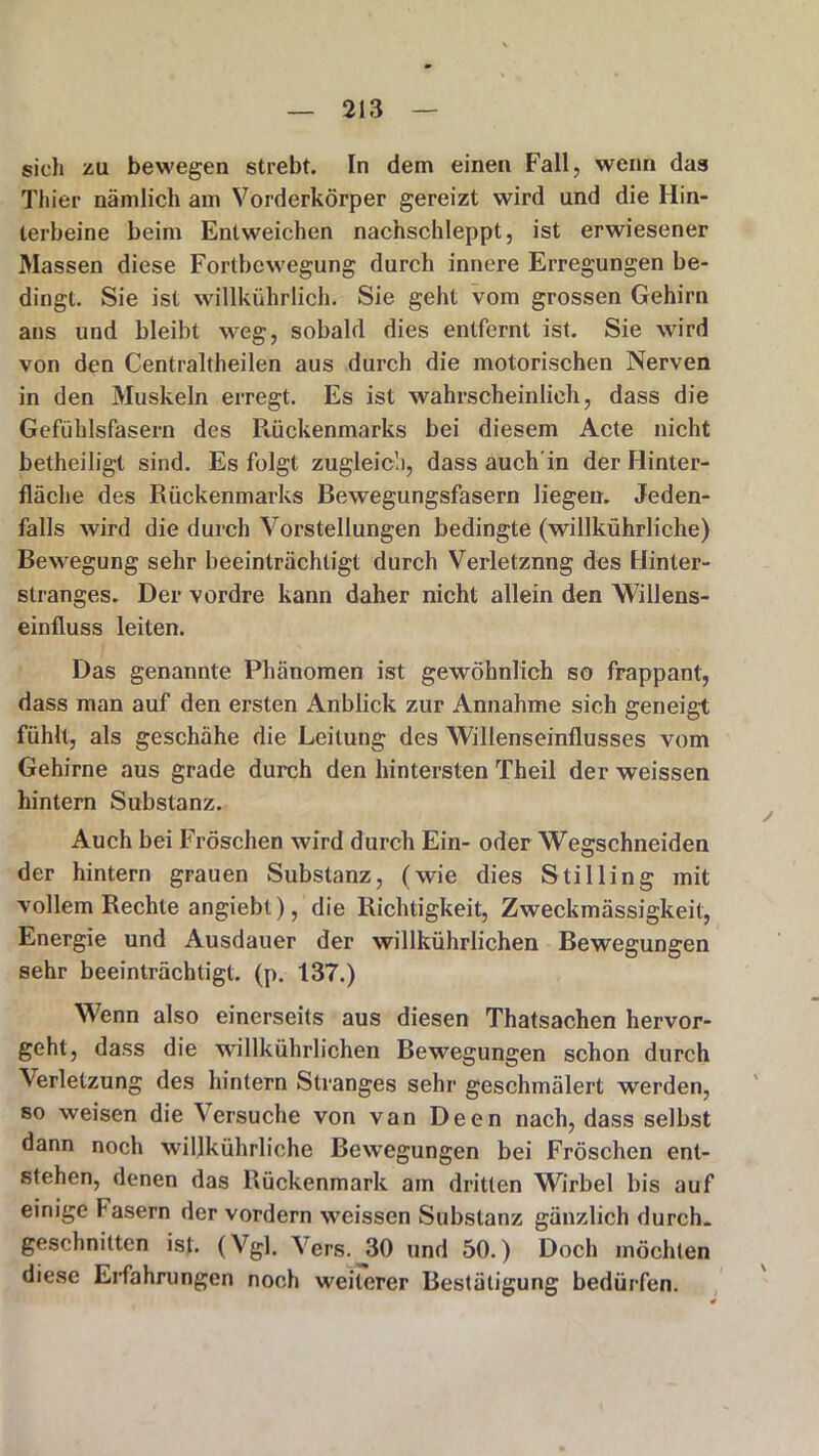 sich zu bewegen strebt. In dem einen Fall, wenn das Thier nämlich am Vorderkörper gereizt wird und die Hin- terbeine beim Entweichen nachschleppt, ist erwiesener Massen diese Fortbewegung durch innere Erregungen be- dingt. Sie ist willkührlich. Sie geht vom grossen Gehirn ans und bleibt weg, sobald dies entfernt ist. Sie wird von den Centraltheilen aus durch die motorischen Nerven in den Muskeln erregt. Es ist wahrscheinlich, dass die Gefühlsfasern des Rückenmarks bei diesem Acte nicht betheiligt sind. Es folgt zugleich, dass auch'in der Hinter- fläche des Rückenmarks Bewegungsfasern liegen. Jeden- falls wird die durch Vorstellungen bedingte (willkührliche) Bewegung sehr beeinträchtigt durch Verletzung des Hinter- stranges. Der vordre kann daher nicht allein den Willens- einfluss leiten. Das genannte Phänomen ist gewöhnlich so frappant, dass man auf den ersten Anblick zur Annahme sich geneigt fühlt, als geschähe die Leitung des Willenseinflusses vom Gehirne aus grade durch den hintersten Theil der weissen hintern Substanz. Auch bei Fröschen wird durch Ein- oder Wegschneiden der hintern grauen Substanz, (wie dies Stilling mit vollem Rechte angiebt), die Richtigkeit, Zweckmässigkeit, Energie und Ausdauer der willkührlichen Bewegungen sehr beeinträchtigt, (p. 137.) Wenn also einerseits aus diesen Thatsachen hervor- geht, dass die willkührlichen Bewegungen schon durch Verletzung des hintern Stranges sehr geschmälert werden, so weisen die Versuche von van Deen nach, dass selbst dann noch willkührliche Bewegungen bei Fröschen ent- stehen, denen das Rückenmark am dritten Wirbel bis auf einige fasern der vordem weissen Substanz gänzlich durch- geschnitten ist. (Vgl. Vers.J30 und 50.) Doch möchten diese Erfahrungen noch weiterer Bestätigung bedürfen.